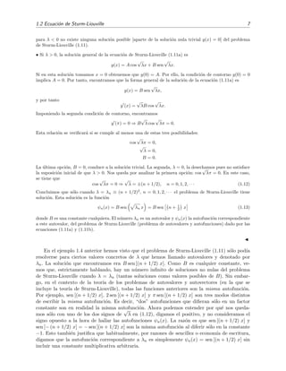 1.2 Ecuaci´on de Sturm-Liouville 7
para λ < 0 no existe ninguna soluci´on posible [aparte de la soluci´on nula trivial y(x) = 0] del problema
de Sturm-Liouville (1.11).
• Si λ > 0, la soluci´on general de la ecuaci´on de Sturm-Liouville (1.11a) es
y(x) = A cos
√
λx + B sen
√
λx.
Si en esta soluci´on tomamos x = 0 obtenemos que y(0) = A. Por ello, la condici´on de contorno y(0) = 0
implica A = 0. Por tanto, encontramos que la forma general de la soluci´on de la ecuaci´on (1.11a) es
y(x) = B sen
√
λx,
y por tanto
y (x) =
√
λB cos
√
λx.
Imponiendo la segunda condici´on de contorno, encontramos
y (π) = 0 ⇒ B
√
λ cos
√
λπ = 0.
Esta relaci´on se veriﬁcar´a si se cumple al menos una de estas tres posibilidades:
cos
√
λπ = 0,
√
λ = 0,
B = 0.
La ´ultima opci´on, B = 0, conduce a la soluci´on trivial. La segunda, λ = 0, la desechamos pues no satisface
la suposici´on inicial de que λ > 0. Nos queda por analizar la primera opci´on: cos
√
λπ = 0. En este caso,
se tiene que
cos
√
λπ = 0 ⇒
√
λ = ±(n + 1/2), n = 0, 1, 2, · · · (1.12)
Concluimos que s´olo cuando λ = λn ≡ (n + 1/2)2
, n = 0, 1, 2, · · · el problema de Sturm-Liouville tiene
soluci´on. Esta soluci´on es la funci´on
ψn(x) = B sen λn x = B sen n + 1
2 x (1.13)
donde B es una constante cualquiera. El n´umero λn es un autovalor y ψn(x) la autofunci´on correspondiente
a este autovalor, del problema de Sturm-Liouville (problema de autovalores y autofunciones) dado por las
ecuaciones (1.11a) y (1.11b).
En el ejemplo 1.4 anterior hemos visto que el problema de Sturm-Liouville (1.11) s´olo pod´ıa
resolverse para ciertos valores concretos de λ que hemos llamado autovalores y denotado por
λn. La soluci´on que encontramos era B sen [(n + 1/2) x]. Como B es cualquier constante, ve-
mos que, estrictamente hablando, hay un n´umero inﬁnito de soluciones no nulas del problema
de Sturm-Liouville cuando λ = λn (tantas soluciones como valores posibles de B). Sin embar-
go, en el contexto de la teor´ıa de los problemas de autovalores y autovectores (en la que se
incluye la teor´ıa de Sturm-Liouville), todas las funciones anteriores son la misma autofunci´on.
Por ejemplo, sen [(n + 1/2) x], 2 sen [(n + 1/2) x] y π sen [(n + 1/2) x] son tres modos distintos
de escribir la misma autofunci´on. Es decir, “dos” autofunciones que diﬁeran s´olo en un factor
constante son en realidad la misma autofunci´on. Ahora podemos entender por qu´e nos queda-
mos s´olo con uno de los dos signos de
√
λ en (1.12), digamos el positivo, y no consideramos el
signo opuesto a la hora de hallar las autofunciones ψn(x). La raz´on es que sen [(n + 1/2) x] y
sen [− (n + 1/2) x] = − sen [(n + 1/2) x] son la misma autofunci´on al diferir s´olo en la constante
−1. Esto tambi´en justiﬁca que habitualmente, por razones de sencillez o econom´ıa de escritura,
digamos que la autofunci´on correspondiente a λn es simplemente ψn(x) = sen [(n + 1/2) x] sin
incluir una constante multiplicativa arbitraria.
 