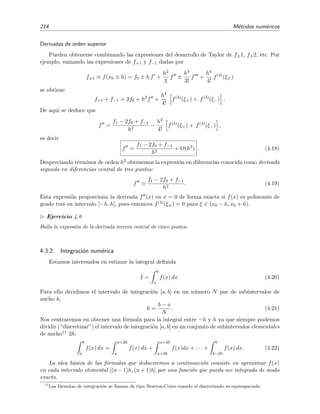 214 M´etodos num´ericos
Derivadas de orden superior
Pueden obtenerse combinando las expresiones del desarrollo de Taylor de f±1, f±2, etc. Por
ejemplo, sumando las expresiones de f+1 y f−1 dadas por
f±1 ≡ f(x0 ± h) = f0 ± h f +
h2
2
f ±
h3
3!
f +
h4
4!
f(4)
(ξ±)
se obtiene
f+1 + f−1 = 2f0 + h2
f +
h4
4!
f(4)
(ξ+) + f(4)
(ξ−) .
De aqu´ı se deduce que
f =
f1 − 2f0 + f−1
h2
−
h2
4!
f(4)
(ξ+) + f(4)
(ξ−) ,
es decir
f =
f1 − 2f0 + f−1
h2
+ O(h2
) . (4.18)
Despreciando t´erminos de orden h2 obtenemos la expresi´on en diferencias conocida como derivada
segunda en diferencias central de tres puntos:
f
f1 − 2f0 + f−1
h2
. (4.19)
Esta expresi´on proporciona la derivada f (x) en x = 0 de forma exacta si f(x) es polinomio de
grado tres en intervalo [−h, h], pues entonces f(4)(ξ±) = 0 para ξ ∈ (x0 − h, x0 + h).
Ejercicio 4.6
Halla la expresi´on de la derivada tercera central de cinco puntos.
4.3.2. Integraci´on num´erica
Estamos interesados en estimar la integral deﬁnida
I =
b
a
f(x) dx. (4.20)
Para ello dividimos el intervalo de integraci´on [a, b] en un n´umero N par de subintervalos de
ancho h,
h =
b − a
N
. (4.21)
Nos centraremos en obtener una f´ormula para la integral entre −h y h ya que siempre podemos
dividir (“discretizar”) el intervalo de integraci´on [a, b] en un conjunto de subintervalos elementales
de ancho11 2h:
b
a
f(x) dx =
a+2h
a
f(x) dx +
a+4h
a+2h
f(x)dx + · · · +
b
b−2h
f(x) dx. (4.22)
La idea b´asica de las f´ormulas que deduciremos a continuaci´on consiste en aproximar f(x)
en cada intervalo elemental [(n − 1)h, (n + 1)h] por una funci´on que pueda ser integrada de modo
exacto.
11
Las f´ormulas de integraci´on se llaman de tipo Newton-Cotes cuando el discretizado es equiespaciado
 