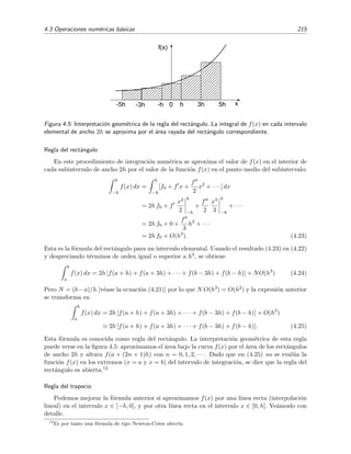 4.3 Operaciones num´ericas b´asicas 215
x
f(x)
-5h 3h-h 5hh-3h 0
Figura 4.5: Interpretaci´on geom´etrica de la regla del rect´angulo. La integral de f(x) en cada intervalo
elemental de ancho 2h se aproxima por el ´area rayada del rect´angulo correspondiente.
Regla del rect´angulo
En este procedimiento de integraci´on num´erica se aproxima el valor de f(x) en el interior de
cada subintervalo de ancho 2h por el valor de la funci´on f(x) en el punto medio del subintervalo:
h
−h
f(x) dx =
h
−h
[f0 + f x +
f
2
x2
+ · · · ] dx
= 2h f0 + f
x2
2
h
−h
+
f
2
x3
3
h
−h
+ · · ·
= 2h f0 + 0 +
f
3
h3
+ · · ·
= 2h f0 + O(h3
). (4.23)
Esta es la f´ormula del rect´angulo para un intervalo elemental. Usando el resultado (4.23) en (4.22)
y despreciando t´erminos de orden igual o superior a h3, se obtiene
b
a
f(x) dx = 2h [f(a + h) + f(a + 3h) + · · · + f(b − 3h) + f(b − h)] + NO(h3
) (4.24)
Pero N = (b−a)/h [v´ease la ecuaci´on (4.21)] por lo que N O(h3) = O(h2) y la expresi´on anterior
se transforma en
b
a
f(x) dx = 2h [f(a + h) + f(a + 3h) + · · · + f(b − 3h) + f(b − h)] + O(h2
)
2h [f(a + h) + f(a + 3h) + · · · + f(b − 3h) + f(b − h)]. (4.25)
Esta f´ormula es conocida como regla del rect´angulo. La interpretaci´on geom´etrica de esta regla
puede verse en la ﬁgura 4.5: aproximamos el ´area bajo la curva f(x) por el ´area de los rect´angulos
de ancho 2h y altura f(a + (2n + 1)h) con n = 0, 1, 2, · · · . Dado que en (4.25) no se eval´ua la
funci´on f(x) en los extremos (x = a y x = b) del intervalo de integraci´on, se dice que la regla del
rect´angulo es abierta.12
Regla del trapecio
Podemos mejorar la f´ormula anterior si aproximamos f(x) por una l´ınea recta (interpolaci´on
lineal) en el intervalo x ∈ [−h, 0], y por otra l´ınea recta en el intervalo x ∈ [0, h]. Ve´amoslo con
detalle.
12
Es por tanto una f´ormula de tipo Newton-Cotes abierta.
 