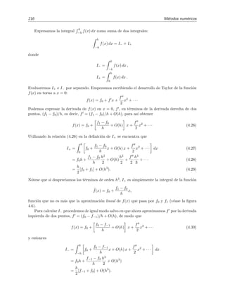 216 M´etodos num´ericos
Expresamos la integral
h
−h f(x) dx como suma de dos integrales:
h
−h
f(x) dx = I− + I+
donde
I− =
0
−h
f(x) dx ,
I+ =
h
0
f(x) dx .
Evaluaremos I+ e I− por separado. Empezamos escribiendo el desarrollo de Taylor de la funci´on
f(x) en torno a x = 0:
f(x) = f0 + f x +
f
2
x2
+ · · ·
Podemos expresar la derivada de f(x) en x = 0, f , en t´erminos de la derivada derecha de dos
puntos, (f1 − f0)/h, es decir, f = (f1 − f0)/h + O(h), para as´ı obtener
f(x) = f0 +
f1 − f0
h
+ O(h) x +
f
2
x2
+ · · · (4.26)
Utilizando la relaci´on (4.26) en la deﬁnici´on de I+ se encuentra que
I+ =
h
0
f0 +
f1 − f0
h
x + O(h) x +
f
2
x2
+ · · · dx (4.27)
= f0h +
f1 − f0
h
h2
2
+ O(h)
h2
2
+
f
2
h3
3
+ · · · (4.28)
=
h
2
[f0 + f1] + O(h3
). (4.29)
N´otese que si despreciamos los t´erminos de orden h3, I+ es simplemente la integral de la funci´on
f(x) = f0 +
f1 − f0
h
x,
funci´on que no es m´as que la aproximaci´on lineal de f(x) que pasa por f0 y f1 (v´ease la ﬁgura
4.6).
Para calcular I− procedemos de igual modo salvo en que ahora aproximamos f por la derivada
izquierda de dos puntos, f = (f0 − f−1)/h + O(h), de modo que
f(x) = f0 +
f0 − f−1
h
+ O(h) x +
f
2
x2
+ · · · (4.30)
y entonces
I− =
0
−h
f0 +
f0 − f−1
h
x + O(h) x +
f
2
x2
+ · · · dx
= f0h +
f−1 − f0
h
h2
2
+ O(h3
)
=
h
2
[f−1 + f0] + O(h3
).
 