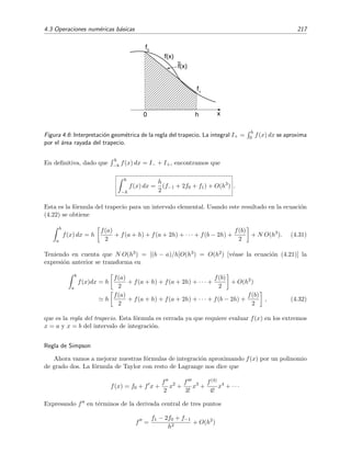 4.3 Operaciones num´ericas b´asicas 217
xh0
~
f(x)
f(x)
f
1
f
0
Figura 4.6: Interpretaci´on geom´etrica de la regla del trapecio. La integral I+ =
h
0 f(x) dx se aproxima
por el ´area rayada del trapecio.
En deﬁnitiva, dado que
h
−h f(x) dx = I− + I+, encontramos que
h
−h
f(x) dx =
h
2
(f−1 + 2f0 + f1) + O(h3
) .
Esta es la f´ormula del trapecio para un intervalo elemental. Usando este resultado en la ecuaci´on
(4.22) se obtiene
b
a
f(x) dx = h
f(a)
2
+ f(a + h) + f(a + 2h) + · · · + f(b − 2h) +
f(b)
2
+ N O(h3
). (4.31)
Teniendo en cuenta que N O(h3) = [(b − a)/h]O(h3) = O(h2) [v´ease la ecuaci´on (4.21)] la
expresi´on anterior se transforma en
b
a
f(x)dx = h
f(a)
2
+ f(a + h) + f(a + 2h) + · · · +
f(b)
2
+ O(h2
)
h
f(a)
2
+ f(a + h) + f(a + 2h) + · · · + f(b − 2h) +
f(b)
2
, (4.32)
que es la regla del trapecio. Esta f´ormula es cerrada ya que requiere evaluar f(x) en los extremos
x = a y x = b del intervalo de integraci´on.
Regla de Simpson
Ahora vamos a mejorar nuestras f´ormulas de integraci´on aproximando f(x) por un polinomio
de grado dos. La f´ormula de Taylor con resto de Lagrange nos dice que
f(x) = f0 + f x +
f
2
x2
+
f
3!
x3
+
f(4)
4!
x4
+ · · ·
Expresando f en t´erminos de la derivada central de tres puntos
f =
f1 − 2f0 + f−1
h2
+ O(h2
)
 