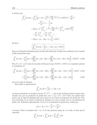 218 M´etodos num´ericos
se deduce que
h
−h
f(x) dx =
h
−h
f0 + f x +
1
2
f1 − 2f0 + f−1
h2
x2
+ O(h2
)x2
+
f
3!
x3
+
f(4)
4!
x4
+ · · · dx
= 2h f0 + f
x2
2
h
−h
+
f1 − 2f0 + f−1
2h2
x3
3
h
−h
+ O(h2
)
2h3
3
+
f
3!
x4
4
h
−h
+
f(4)
4!
x5
5
h
−h
+ · · ·
= 2h f0 + (f1 − 2f0 + f−1)
h
3
+ O(h5
).
Es decir,
h
−h
f(x) dx =
h
3
[f−1 + 4f0 + f1] + O(h5
) .
Esta es la f´ormula de Simpson para un intervalo elemental. Usando este resultado en la ecuaci´on
(4.22) encontramos que:
b
a
f(x) dx =
h
3
f(a) + 2
N/2
n=2
f[a + (2n − 2)h] + 4
N/2
n=1
f[a + (2n − 1)h] + f(b) + NO(h5
). (4.33)
Pero N = (b−a)/h [v´ease la ecuaci´on (4.21)] por lo que N O(h5) = O(h4) y la expresi´on anterior
se transforma en
b
a
f(x) dx =
h
3
f(a) + 2
N/2
n=2
f[a + (2n − 2)h] + 4
N/2
n=1
f[a + (2n − 1)h] + f(b) + O(h4
) (4.34)
h
3
f(a) + 2
N/2
n=2
f[a + (2n − 2)h] + 4
N/2
n=1
f[a + (2n − 1)h] + f(b) , (4.35)
que es la regla de Simpson.
Para hallar la aproximaci´on
h
−h
f(x) dx
h
3
[f−1 + 4f0 + f1]
no hemos necesitado en absoluto conocer f , f(4), · · · , por lo que de forma efectiva hemos apro-
ximado f(x) por un polinomio de grado dos: f(x) = f0 + f x + f x2. Esto nos podr´ıa hacer
pensar que la regla de Simpson s´olo ser´ıa exacta si f(x) fuera un polinomio de grado dos. Pero
esta conclusi´on no es cierta: la f´ormula de Simpson es exacta cuando f(x) es un polinomio de
grado tres. Ve´amoslo expl´ıcitamente. Si f(x) es un polinomio de grado tres, resulta que
f(x) = f0 + f x +
f
2
x2
+
f
3!
x3
es exacta. Como la integral entre −h y h de una potencia impar de x es nula, se tiene que la
expresi´on
h
−h
f(x) dx =
h
−h
f0 dx +
f
2
h
−h
x2
dx
 