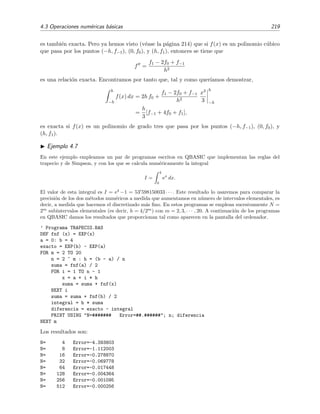 4.3 Operaciones num´ericas b´asicas 219
es tambi´en exacta. Pero ya hemos visto (v´ease la p´agina 214) que si f(x) es un polinomio c´ubico
que pasa por los puntos (−h, f−1), (0, f0), y (h, f1), entonces se tiene que
f =
f1 − 2f0 + f−1
h2
es una relaci´on exacta. Encontramos por tanto que, tal y como quer´ıamos demostrar,
h
−h
f(x) dx = 2h f0 +
f1 − 2f0 + f−1
h2
x3
3
h
−h
=
h
3
[f−1 + 4f0 + f1],
es exacta si f(x) es un polinomio de grado tres que pasa por los puntos (−h, f−1), (0, f0), y
(h, f1).
Ejemplo 4.7
En este ejemplo empleamos un par de programas escritos en QBASIC que implementan las reglas del
trapecio y de Simpson, y con los que se calcula num´ericamente la integral
I =
4
0
ex
dx.
El valor de esta integral es I = e4
−1 = 53 598150033 · · · . Este resultado lo usaremos para comparar la
precisi´on de los dos m´etodos num´ericos a medida que aumentamos en n´umero de intervalos elementales, es
decir, a medida que hacemos el discretizado m´as ﬁno. En estos programas se emplean sucesivamente N =
2m
subintervalos elementales (es decir, h = 4/2m
) con m = 2, 3, · · · , 20. A continuaci´on de los programas
en QBASIC damos los resultados que proporcionan tal como aparecen en la pantalla del ordenador.
’ Programa TRAPECIO.BAS
DEF fnf (x) = EXP(x)
a = 0: b = 4
exacto = EXP(b) - EXP(a)
FOR m = 2 TO 20
n = 2 ^ m : h = (b - a) / n
suma = fnf(a) / 2
FOR i = 1 TO n - 1
x = a + i * h
suma = suma + fnf(x)
NEXT i
suma = suma + fnf(b) / 2
integral = h * suma
diferencia = exacto - integral
PRINT USING "N=####### Error=##.######"; n; diferencia
NEXT m
Los resultados son:
N= 4 Error=-4.393803
N= 8 Error=-1.112003
N= 16 Error=-0.278870
N= 32 Error=-0.069778
N= 64 Error=-0.017448
N= 128 Error=-0.004364
N= 256 Error=-0.001095
N= 512 Error=-0.000256
 