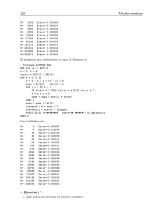220 M´etodos num´ericos
N= 1024 Error=-0.000069
N= 2048 Error=-0.000027
N= 4096 Error=-0.000034
N= 8192 Error= 0.000065
N= 16384 Error=-0.000031
N= 32768 Error= 0.000004
N= 65536 Error=-0.000008
N= 131072 Error= 0.000011
N= 262144 Error= 0.000164
N= 524288 Error= 0.000336
N=1048576 Error= 0.002502
El programa que implementa la regla de Simpson es:
’ Programa SIMPSON.BAS
DEF fnf (x) = EXP(x)
a = 0: b = 4
exacto = EXP(b) - EXP(a)
FOR m = 2 TO 20
N = 2 ^ m : h = (b - a) / N
suma = fnf(a) : factor = 2
FOR i = 1 TO N - 1
IF factor = 2 THEN factor = 4 ELSE factor = 2
x = a + i * h
suma = suma + fnf(x) * factor
NEXT i
suma = suma + fnf(b)
integral = h * suma / 3
diferencia = exacto - integral
PRINT USING "N=######## Error=##.######"; N; diferencia
NEXT m
Los resultados son:
N= 4 Error=-0.265697
N= 8 Error=-0.018074
N= 16 Error=-0.001156
N= 32 Error=-0.000076
N= 64 Error=-0.000011
N= 128 Error= 0.000004
N= 256 Error=-0.000011
N= 512 Error= 0.000023
N= 1024 Error=-0.000015
N= 2048 Error= 0.000019
N= 4096 Error=-0.000038
N= 8192 Error= 0.000000
N= 16384 Error= 0.000034
N= 32768 Error= 0.000046
N= 65536 Error=-0.000008
N= 131072 Error=-0.000011
N= 262144 Error=-0.000038
N= 524288 Error=-0.000057
N= 1048576 Error= 0.000893
Ejercicio 4.7
1. ¿Qu´e m´etodo proporciona los mejores resultados?
 