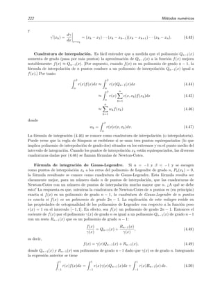 222 M´etodos num´ericos
y
γ (xk) =
dγ
dx x=xk
= (xk − x1) · · · (xk − xk−1)(xk − xk+1) · · · (xk − xn). (4.43)
Cuadratura de interpolaci´on. Es f´acil entender que a medida que el polinomio Qn−1(x)
aumenta de grado (pasa por m´as puntos) la aproximaci´on de Qn−1(x) a la funci´on f(x) mejora
notablemente: f(x) ≈ Qn−1(x). [Por supuesto, cuando f(x) es un polinomio de grado n − 1, la
f´ormula de interpolaci´on de n puntos conduce a un polinomio de interpolaci´on Qn−1(x) igual a
f(x).] Por tanto
β
α
r(x)f(x)dx ≈
β
α
r(x)Qn−1(x)dx (4.44)
≈
β
α
r(x)
n
k=1
c(x, xk)f(xk)dx (4.45)
≈
n
k=1
wkf(xk) (4.46)
donde
wk =
β
α
r(x)c(x, xk)dx. (4.47)
La f´ormula de integraci´on (4.46) se conoce como cuadratura de interpolaci´on (o interpolatoria).
Puede verse que la regla de Simpson se reobtiene si se usan tres puntos equiespaciados (lo que
implica polinomio de interpolaci´on de grado dos) situados en los extremos y en el punto medio del
intervalo de integraci´on. Cuando los puntos de interpolaci´on xk est´an equiespaciados, las diversas
cuadraturas dadas por (4.46) se llaman f´ormulas de Newton-Cotes.
F´ormula de integraci´on de Gauss-Legendre. Si α = −1 y β = −1 y se escogen
como puntos de interpolaci´on xk a los ceros del polinomio de Legendre de grado n, Pn(xk) = 0,
la f´ormula resultante se conoce como cuadratura de Gauss-Legendre. Esta f´ormula resulta ser
claramente mejor, para un n´umero dado n de puntos de interpolaci´on, que las cuadraturas de
Newton-Cotes con un n´umero de puntos de interpolaci´on mucho mayor que n. ¿A qu´e se debe
esto? La respuesta es que, mientras la cuadratura de Newton-Cotes de n puntos es (en principio)
exacta si f(x) es un polinomio de grado n − 1, la cuadratura de Gauss-Legendre de n puntos
es exacta si f(x) es un polinomio de grado 2n − 1. La explicaci´on de este milagro reside en
las propiedades de ortogonalidad de los polinomios de Legendre con respecto a la funci´on peso
r(x) = 1 en el intervalo [−1, 1]. En efecto, sea f(x) un polinomio de grado 2n − 1. Entonces el
cociente de f(x) por el polinomio γ(x) de grado n es igual a un polinomio Qn−1(x) de grado n−1
con un resto Rn−1(x) que es un polinomio de grado n − 1:
f(x)
γ(x)
= Qn−1(x) +
Rn−1(x)
γ(x)
, (4.48)
es decir,
f(x) = γ(x)Qn−1(x) + Rn−1(x), (4.49)
donde Qn−1(x) y Rn−1(x) son polinomios de grado n−1 dado que γ(x) es de grado n. Integrando
la expresi´on anterior se tiene
1
−1
r(x)f(x)dx =
1
−1
r(x)γ(x)Qn−1(x)dx +
1
−1
r(x)Rn−1(x) dx. (4.50)
 