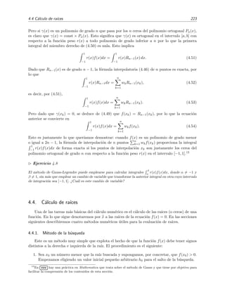 4.4 C´alculo de ra´ıces 223
Pero si γ(x) es un polinomio de grado n que pasa por los n ceros del polinomio ortogonal Pn(x),
es claro que γ(x) = const × Pn(x). Esto signiﬁca que γ(x) es ortogonal en el intervalo [a, b] con
respecto a la funci´on peso r(x) a todo polinomio de grado inferior a n por lo que la primera
integral del miembro derecho de (4.50) es nula. Esto implica
1
−1
r(x)f(x)dx =
1
−1
r(x)Rn−1(x) dx. (4.51)
Dado que Rn−1(x) es de grado n − 1, la f´ormula interpolatoria (4.46) de n puntos es exacta, por
lo que
1
−1
r(x)Rn−1dx =
n
k=1
wkRn−1(xk), (4.52)
es decir, por (4.51),
1
−1
r(x)f(x)dx =
n
k=1
wkRn−1(xk). (4.53)
Pero dado que γ(xk) = 0, se deduce de (4.49) que f(xk) = Rn−1(xk), por lo que la ecuaci´on
anterior se convierte en
1
−1
r(x)f(x)dx =
n
k=1
wkf(xk). (4.54)
Esto es justamente lo que quer´ıamos demostrar: cuando f(x) es un polinomio de grado menor
o igual a 2n − 1, la f´ormula de interpolaci´on de n puntos n
k=1 wkf(xk) proporciona la integral
1
−1 r(x)f(x)dx de forma exacta si los puntos de interpolaci´on xk son justamente los ceros del
polinomio ortogonal de grado n con respecto a la funci´on peso r(x) en el intervalo [−1, 1].13
Ejercicio 4.8
El m´etodo de Gauss-Legendre puede emplearse para calcular integrales
β
α
r(x)f(x)dx, donde α = −1 y
β = 1, sin m´as que emplear un cambio de variable que transforme la anterior integral en otra cuyo intervalo
de integraci´on sea [−1, 1]. ¿Cu´al es este cambio de variable?
4.4. C´alculo de ra´ıces
Una de las tareas m´as b´asicas del c´alculo num´erico es el c´alculo de las ra´ıces (o ceros) de una
funci´on. En lo que sigue denotaremos por x a las ra´ıces de la ecuaci´on f(x) = 0. En las secciones
siguientes describiremos cuatro m´etodos num´ericos ´utiles para la evaluaci´on de ra´ıces.
4.4.1. M´etodo de la b´usqueda
Este es un m´etodo muy simple que explota el hecho de que la funci´on f(x) debe tener signos
distintos a la derecha e izquierda de la ra´ız. El procedimiento es el siguiente:
1. Sea x0 un n´umero menor que la ra´ız buscada y supongamos, por concretar, que f(x0) > 0.
Empezamos eligiendo un valor inicial peque˜no arbitrario h0 para el salto de la b´usqueda.
13
En
£
¢
 
¡www hay una pr´actica en Mathematica que trata sobre el m´etodo de Gauss y que tiene por objetivo para
facilitar la comprensi´on de los contenidos de esta secci´on.
 