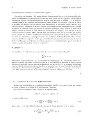 8 Problema de Sturm-Liouville
Otra deﬁnici´on de problema de Sturm-Liouville singular
Al comienzo de la secci´on 1.2.2 hemos deﬁnido el problema de Sturm-Liouville como el proble-
ma de condiciones de contorno compuesto por una ecuaci´on de Sturm-Liouville y condiciones de
contorno de Sturm-Liouville deﬁnidas como aquellas para las cuales la relaci´on (1.2) se satisface.
Esta deﬁnici´on es, por ejemplo, la que se usa en [Hab83, Gre98]. Sin embargo, en lo que se reﬁere
al problema de Sturm-Liouville singular esta deﬁnici´on no es, ni mucho menos, general. Muy
habitualmente los problemas de Sturm-Liouville singulares se deﬁnen simplemente como aquellos
problemas de contorno en los que alguno de los coeﬁcientes p(x), q(x), r(x) de la ecuaci´on de
Sturm-Liouville se anula o se hace inﬁnito en un extremo del intervalo, o en los que el propio
intervalo es inﬁnito [Sim93, CH62, Myi78]. Con esta interpretaci´on, no es necesario que las fun-
ciones soluci´on del problema de Sturm-Liouville singular satisfagan (1.2). Para entendernos, en
este libro nos referiremos a estos problemas como problemas de Sturm-Liouville latos. No obs-
tante, los problemas singulares en los que las condiciones de contorno son tales que la relaci´on
(1.2) se veriﬁca siguen siendo muy importantes porque esta condici´on implica que el operador de
Sturm-Liouville es herm´ıtico (v´ease la secci´on 1.5).
Ejemplo 1.5
Sea el problema de condiciones de contorno formado por la ecuaci´on de Sturm-Liouville
d2
y
dx2
+ λy = 0
deﬁnida en el intervalo inﬁnito 0 ≤ x y las condiciones de contorno y(0) = 0, e y(x) acotada para x → ∞.
Seg´un la deﬁnici´on que damos en este libro, este no es estrictamente un problema de Sturm-Liouville
singular pues las condiciones de contorno no garantizan que la relaci´on (1.2) se satisfaga. Sin embargo,
seg´un la deﬁnici´on alternativa que hemos dado hace un momento, este s´ı es un problema de Sturm-Liouville
singular (lato). La soluci´on de este problema es, como es f´acil de ver, φλ(x) = sen(
√
λ)x) para cualquier
λ > 0. Otro ejemplo de este tipo de problema de Sturm-Liouville se estudia en el problema 1.4.
1.2.3. Generalidad de la ecuaci´on de Sturm-Liouville
Existe una amplia clase de ecuaciones diferenciales lineales de segundo orden que pueden
escribirse en forma de ecuaci´on de Sturm-Liouville. Ve´amoslo.
Una ecuaci´on diferencial lineal cualquiera de segundo orden
a0(x)y + a1(x) y + ˜a2(x) y = 0,
se puede escribir como
y +
a1(x)
a0(x)
y +
λ + a2(x)
a0(x)
y = 0, (1.14)
donde ˜a2(x) = λ + a2(x). Por otro lado, la ecuaci´on de Sturm-Liouville es de la forma
y +
p (x)
p(x)
y +
q(x) + λ r(x)
p(x)
y = 0. (1.15)
 