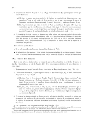 224 M´etodos num´ericos
2. Evaluamos la funci´on f(x) en x1 = x0 + h0 y comprobamos si f(x1) es mayor o menor que
cero.14 Entonces:
a) Si f(x1) es mayor que cero, es decir, si f(x) no ha cambiado de signo entre x0 y x1,
asumimos15 que la ra´ız est´a a la derecha de x1 por lo que comenzamos de nuevo la
b´usqueda repitiendo el proceso desde el paso 2 pero con x1 haciendo el papel de x0.
b) Si f(x1) es menor que cero, es decir, si f(x) ha cambiado de signo entre x0 y x1,
concluimos que la ra´ız buscada est´a situada entre x0 y x1. En este caso comenzamos
de nuevo en el paso 1, es decir partimos nuevamente de x0 pero usando ahora un nuevo
paso de b´usqueda de un tama˜no igual a la mitad del anterior: h0/2 → h1.
3. El proceso se detiene cuando hn alcanza un valor menor que uno preﬁjado (tolerancia) o
cuando el n´umero de pasos sobrepasa un valor Nmax previamente establecido. El resultado
ﬁnal del proceso es por tanto una estimaci´on del valor de la ra´ız x con una precisi´on
(tolerancia) de hn [suponiendo que f(x) ha cambiado al menos una vez de signo en el
transcurso del proceso].
Este m´etodo podr´ıa fallar:
Si se sobrepasa la ra´ız buscada sin cambiar el signo de f(x).
Si la funci´on es discontinua y tiene signos distintos a cada lado de la discontinuidad. En este
caso, el m´etodo nos proporcionar´ıa como ra´ız el punto en el cual la funci´on es discontinua.
4.4.2. M´etodo de la bisecci´on
Este es un m´etodo similar al de la b´usqueda que se basa tambi´en en el hecho de que a la
derecha e izquierda de la ra´ız la funci´on f(x) debe tener signos distintos. El procedimiento es
como sigue:
1. Suponemos que la ra´ız buscada x est´a entre a0 y b0. Esto signiﬁca que f(a0) f(b0) < 0.
2. Calculamos el valor de f(x) en el punto medio c0 del intervalo [a0, b0], es decir, calculamos
f(c0) con c0 = (a0 + b0)/2.
a) Si f(a0) f(c0) > 0, es decir, si f(a0) y f(c0) > 0 son de igual signo, asumimos16 que
la ra´ız est´a entre c0 y b0 [pues entonces f(c0) f(b0) < 0]. En este caso asignamos el
papel de a0, es decir, el papel de frontera izquierda, a c0 y continuamos el proceso
empezando de nuevo en el paso 1.
b) Si f(a0) f(c0) < 0, es decir, si f(b0) y f(c0) > 0 son de igual signo, asumimos que la
ra´ız est´a entre c0 y a0 [pues entonces f(c0) f(a0) < 0]. En este caso asignamos el papel
de b0, es decir, el papel de frontera derecha, a c0 y continuamos el proceso empezando
de nuevo en el paso 1.
3. El proceso se detiene cuando la distancia entre la frontera derecha e izquierda es menor que
un valor δ > 0 preﬁjado (la tolerancia) o bien cuando el n´umero de iteraciones n (es decir,
el n´umero de veces que volvemos a empezar con nuevas fronteras) excede uno preﬁjado:
n ≥ Nmax.
14
Si f(x1) fuera igual a cero habr´ıamos encontrado la ra´ız buscada: x = x1.
15
Debe quedar claro que esto es s´olo una suposici´on; uno de los defectos de este m´etodo es que podr´ıa no encontrar
la ra´ız si esta suposici´on no se cumple. Esta diﬁcultad se discute al ﬁnal de esta subsecci´on.
16
Esto es s´olo una suposici´on. En ciertas situaciones podr´ıa ocurrir que la ra´ız realmente estuviera entre a0 y c0.
Estas situaciones problem´aticas son de naturaleza similar a las discutidas en secci´on 4.4.1.
 