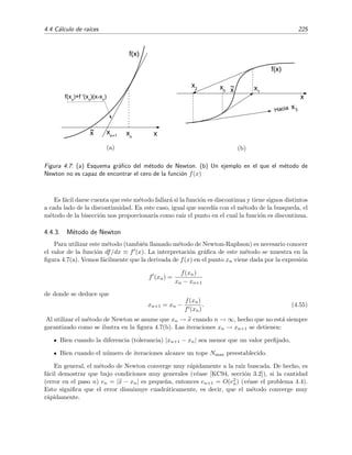 4.4 C´alculo de ra´ıces 225
x
~
x x
n
f(x
n
)+f '(x
n
)(x-x
n
)
x
n+1
f(x)
(a)
x
Hacia
x
2 x
1
x
0
~
x
x
3
f(x)
(b)
Figura 4.7: (a) Esquema gr´aﬁco del m´etodo de Newton. (b) Un ejemplo en el que el m´etodo de
Newton no es capaz de encontrar el cero de la funci´on f(x)
Es f´acil darse cuenta que este m´etodo fallar´a si la funci´on es discontinua y tiene signos distintos
a cada lado de la discontinuidad. En este caso, igual que suced´ıa con el m´etodo de la busqueda, el
m´etodo de la bisecci´on nos proporcionar´ıa como ra´ız el punto en el cual la funci´on es discontinua.
4.4.3. M´etodo de Newton
Para utilizar este m´etodo (tambi´en llamado m´etodo de Newton-Raphson) es necesario conocer
el valor de la funci´on df/dx ≡ f (x). La interpretaci´on gr´aﬁca de este m´etodo se muestra en la
ﬁgura 4.7(a). Vemos f´acilmente que la derivada de f(x) en el punto xn viene dada por la expresi´on
f (xn) =
f(xn)
xn − xn+1
de donde se deduce que
xn+1 = xn −
f(xn)
f (xn)
. (4.55)
Al utilizar el m´etodo de Newton se asume que xn → x cuando n → ∞, hecho que no est´a siempre
garantizado como se ilustra en la ﬁgura 4.7(b). Las iteraciones xn → xn+1 se detienen:
Bien cuando la diferencia (tolerancia) |xn+1 − xn| sea menor que un valor preﬁjado,
Bien cuando el n´umero de iteraciones alcance un tope Nmax preestablecido.
En general, el m´etodo de Newton converge muy r´apidamente a la ra´ız buscada. De hecho, es
f´acil demostrar que bajo condiciones muy generales (v´ease [KC94, secci´on 3.2]), si la cantidad
(error en el paso n) en = |x − xn| es peque˜na, entonces en+1 = O(e2
n) (v´ease el problema 4.4).
Esto signiﬁca que el error disminuye cuadr´aticamente, es decir, que el m´etodo converge muy
r´apidamente.
 