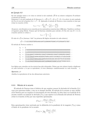 226 M´etodos num´ericos
Ejemplo 4.8
En este ejemplo vamos a ver c´omo se calcula la ra´ız cuadrada
√
R de un n´umero cualquiera R mediante
el m´etodo de Newton.
Llamemos x a la ra´ız cuadrada de R. Entonces x =
√
R ⇒ x2
= R ⇒ x2
−R = 0, es decir, la ra´ız cuadrada
de R es el cero de la funci´on f(x) = x2
− R. Aplicando el m´etodo de Newton a esta ecuaci´on se tiene que
[v´ease la ecuaci´on (4.55)]
xn+1 = xn −
x2
n − R
2xn
=
1
2
xn +
R
xn
. (4.56)
Al parecer, esta f´ormula ya era conocida por los matem´aticos sumerios hace 4000 a˜nos. Tambi´en se atribuye
al ingeniero griego Her´on. Veamos qu´e tal funciona us´andola para calcular
√
2. En este caso R = 2 y la
ecuaci´on anterior se reduce a
xn+1 =
xn
2
+
1
xn
.
El valor de
√
2 es (daremos “s´olo” los primeros 60 d´ıgitos decimales de cada n´umero):
√
2 = 1 41421356237309504880168872420969807856967187537694807317667 · · ·
El m´etodo de Newton conduce a
x0 = 2
x1 = 1 50000000000000000000000000000000000000000000000000000000000 · · ·
x2 = 1 41666666666666666666666666666666666666666666666666666666666 · · ·
x3 = 1 41421568627450980392156862745098039215686274509803921568627 · · ·
x4 = 1 41421356237468991062629557889013491011655962211574404458490 · · ·
x5 = 1 41421356237309504880168962350253024361498192577619742849828 · · ·
x6 = 1 41421356237309504880168872420969807856967187537723400156101 · · ·
Los d´ıgitos que coinciden con los exactos han sido subrayados. N´otese que este n´umero tiende a duplicarse
en cada iteraci´on o, lo que es equivalente, el error disminuye cuadr´aticamente en cada iteraci´on.
Ejercicio 4.9
Justiﬁca la equivalencia de las dos aﬁrmaciones anteriores.
4.4.4. M´etodo de la secante
El m´etodo de Newton tiene el defecto de que requiere conocer la derivada de la funci´on f(x)
cuyo cero queremos hallar y esto no es siempre factible. El m´etodo de la secante es muy similar
al de Newton pero no requiere el conocimiento de esta derivada. La idea clave en el m´etodo de la
secante consiste en sustituir la derivada f (xn) que aparece en la f´ormula del m´etodo de Newton
[v´ease la ecuaci´on (4.55)] por una expresi´on aproximada:
f (xn) →
f(xn) − f(xn−1)
xn − xn−1
.
Esta aproximaci´on viene motivada por la deﬁnici´on de la pendiente de la tangente f (xn) como
el l´ımite de la pendiente de la secante:
f (xn) = l´ım
z→xn
f(xn) − f(z)
xn − z
.
 