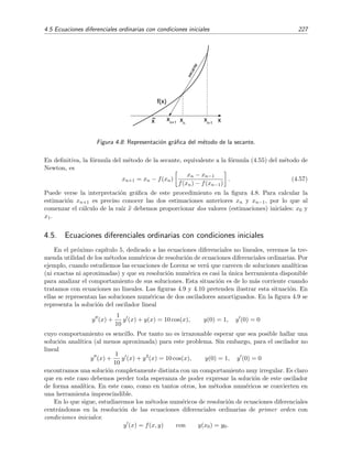 4.5 Ecuaciones diferenciales ordinarias con condiciones iniciales 227
xx
n-1
secante
~
x x
n
x
n+1
f(x)
Figura 4.8: Representaci´on gr´aﬁca del m´etodo de la secante.
En deﬁnitiva, la f´ormula del m´etodo de la secante, equivalente a la f´ormula (4.55) del m´etodo de
Newton, es
xn+1 = xn − f(xn)
xn − xn−1
f(xn) − f(xn−1)
. (4.57)
Puede verse la interpretaci´on gr´aﬁca de este procedimiento en la ﬁgura 4.8. Para calcular la
estimaci´on xn+1 es preciso conocer las dos estimaciones anteriores xn y xn−1, por lo que al
comenzar el c´alculo de la ra´ız x debemos proporcionar dos valores (estimaciones) iniciales: x0 y
x1.
4.5. Ecuaciones diferenciales ordinarias con condiciones iniciales
En el pr´oximo cap´ıtulo 5, dedicado a las ecuaciones diferenciales no lineales, veremos la tre-
menda utilidad de los m´etodos num´ericos de resoluci´on de ecuaciones diferenciales ordinarias. Por
ejemplo, cuando estudiemos las ecuaciones de Lorenz se ver´a que carecen de soluciones anal´ıticas
(ni exactas ni aproximadas) y que su resoluci´on num´erica es casi la ´unica herramienta disponible
para analizar el comportamiento de sus soluciones. Esta situaci´on es de lo m´as corriente cuando
tratamos con ecuaciones no lineales. Las ﬁguras 4.9 y 4.10 pretenden ilustrar esta situaci´on. En
ellas se representan las soluciones num´ericas de dos osciladores amortiguados. En la ﬁgura 4.9 se
representa la soluci´on del oscilador lineal
y (x) +
1
10
y (x) + y(x) = 10 cos(x), y(0) = 1, y (0) = 0
cuyo comportamiento es sencillo. Por tanto no es irrazonable esperar que sea posible hallar una
soluci´on anal´ıtica (al menos aproximada) para este problema. Sin embargo, para el oscilador no
lineal
y (x) +
1
10
y (x) + y3
(x) = 10 cos(x), y(0) = 1, y (0) = 0
encontramos una soluci´on completamente distinta con un comportamiento muy irregular. Es claro
que en este caso debemos perder toda esperanza de poder expresar la soluci´on de este oscilador
de forma anal´ıtica. En este caso, como en tantos otros, los m´etodos num´ericos se convierten en
una herramienta imprescindible.
En lo que sigue, estudiaremos los m´etodos num´ericos de resoluci´on de ecuaciones diferenciales
centr´andonos en la resoluci´on de las ecuaciones diferenciales ordinarias de primer orden con
condiciones iniciales:
y (x) = f(x, y) con y(x0) = y0.
 