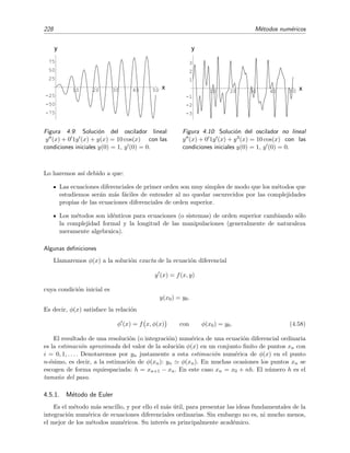 228 M´etodos num´ericos
10 20 30 40 50 x
-75
-50
-25
25
50
75
y
Figura 4.9: Soluci´on del oscilador lineal
y (x) + 0 1y (x) + y(x) = 10 cos(x) con las
condiciones iniciales y(0) = 1, y (0) = 0.
10 20 30 40 50 x
-3
-2
-1
1
2
3
y
Figura 4.10: Soluci´on del oscilador no lineal
y (x) + 0 1y (x) + y3(x) = 10 cos(x) con las
condiciones iniciales y(0) = 1, y (0) = 0.
Lo haremos as´ı debido a que:
Las ecuaciones diferenciales de primer orden son muy simples de modo que los m´etodos que
estudiemos ser´an m´as f´aciles de entender al no quedar oscurecidos por las complejidades
propias de las ecuaciones diferenciales de orden superior.
Los m´etodos son id´enticos para ecuaciones (o sistemas) de orden superior cambiando s´olo
la complejidad formal y la longitud de las manipulaciones (generalmente de naturaleza
meramente algebraica).
Algunas deﬁniciones
Llamaremos φ(x) a la soluci´on exacta de la ecuaci´on diferencial
y (x) = f(x, y)
cuya condici´on inicial es
y(x0) = y0.
Es decir, φ(x) satisface la relaci´on
φ (x) = f x, φ(x) con φ(x0) = y0. (4.58)
El resultado de una resoluci´on (o integraci´on) num´erica de una ecuaci´on diferencial ordinaria
es la estimaci´on aproximada del valor de la soluci´on φ(x) en un conjunto ﬁnito de puntos xn con
i = 0, 1, . . . . Denotaremos por yn justamente a esta estimaci´on num´erica de φ(x) en el punto
n-´esimo, es decir, a la estimaci´on de φ(xn): yn φ(xn). En muchas ocasiones los puntos xn se
escogen de forma equiespaciada: h = xn+1 − xn. En este caso xn = x0 + nh. El n´umero h es el
tama˜no del paso.
4.5.1. M´etodo de Euler
Es el m´etodo m´as sencillo, y por ello el m´as ´util, para presentar las ideas fundamentales de la
integraci´on num´erica de ecuaciones diferenciales ordinarias. Sin embargo no es, ni mucho menos,
el mejor de los m´etodos num´ericos. Su inter´es es principalmente acad´emico.
 