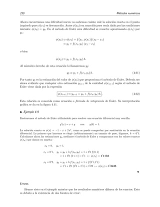 230 M´etodos num´ericos
Ahora encontramos una diﬁcultad nueva: no sabemos cu´anto vale la soluci´on exacta en el punto
izquierdo pues φ(x1) es desconocido. Antes φ(x0) era conocido pues ven´ıa dado por las condiciones
iniciales: φ(x0) = y0. En el m´etodo de Euler esta diﬁcultad se resuelve aproximando φ(x1) por
y1:
φ(x2) φ(x1) + f x1, φ(x1) (x2 − x1)
y1 + f(x1, y1) (x2 − x1)
o bien
φ(x2) y1 + f(x1, y1) h.
Al miembro derecho de esta ecuaci´on lo llamaremos y2:
y2 ≡ y1 + f(x1, y1) h. (4.61)
Por tanto y2 es la estimaci´on del valor de φ(x2) que proporciona el m´etodo de Euler. Deber´ıa ser
ahora evidente que cualquier otra estimaci´on yn+1 de la cantidad φ(xn+1) seg´un el m´etodo de
Euler viene dada por la expresi´on
φ(xn+1) yn+1 = yn + f(xn, yn) h . (4.62)
Esta relaci´on es conocida como ecuaci´on o f´ormula de integraci´on de Euler. Su interpretaci´on
gr´aﬁca se da en la ﬁgura 4.11.
Ejemplo 4.9
Ilustraremos el m´etodo de Euler utiliz´andolo para resolver una ecuaci´on diferencial muy sencilla:
y (x) = x + y con y(0) = 1.
La soluci´on exacta es φ(x) = −1 − x + 2 ex
, como se puede comprobar por sustituci´on en la ecuaci´on
diferencial. Lo primero que hacemos es elegir (arbitrariamente) un tama˜no de paso, digamos, h = 0 1.
Calculamos ahora las estimaciones yn mediante el m´etodo de Euler y comparamos con los valores exactos
φ(xn) que damos en negrita:
x0 = 0, y0 = 1,
x1 = 0 1, y1 = y0 + h f(x0, y0) = 1 + 0 1 f(0, 1)
= 1 + 0 1 (0 + 1) = 1 1 ↔ φ(x1) = 1 1103
x2 = 0 2, y2 = y1 + h f(x1, y1) = 1 + f(0 1, 1 1)
= 1 1 + 0 1 (0 1 + 1 1) = 1 22 ↔ φ(x2) = 1 2428
Errores
Hemos visto en el ejemplo anterior que los resultados num´ericos diﬁeren de los exactos. Esto
es debido a la existencia de dos fuentes de error:
 