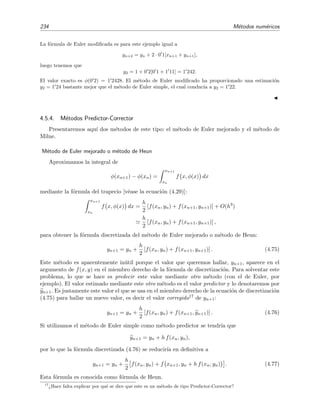 (b)
Figura 4.11: Representaci´on gr´aﬁca del m´etodo de Euler e interpretaci´on geom´etrica del error debido
a la discretizaci´on. (a) en = φ(xn+1) − yn+1; (b) En = φ(xn) − yn.
1. La primera fuente de error es la inexactitud de la f´ormula discretizada. El error que se
comete al calcular yn+1 mediante la f´ormula discretizada suponiendo que yn fuera el valor
exacto, se conoce como error de discretizaci´on local, en, del n-´esimo paso de integraci´on:
en = φ(xn+1) − yn+1 siendo yn ≡ φ(xn) exacto. (4.63)
Por la f´ormula (4.60) sabemos que en el m´etodo de Euler este error es de orden h2. En el
ejemplo anterior (con h = 0 1) ve´ıamos que
e0 = φ(0 1) − y1 = 1 1103 − 1 1 = 0 0103.
La diferencia entre la soluci´on exacta y la num´erica en un punto se conoce como error de
discretizaci´on acumulado:
En = φ(xn) − yn. (4.64)
En el ejemplo anterior ten´ıamos que
E2 = φ(0 2) − y2 = 1 2428 − 1 22 = 0 02.
No es dif´ıcil demostrar [KC94] que el error de discretizaci´on local que se comete en el m´etodo
de Euler es de orden h2 si f(x, y) y sus primeras derivadas parciales son continuas en la
regi´on de integraci´on. En la ﬁgura 4.11 se muestra gr´aﬁcamente en qu´e consiste el error de
discretizaci´on local y el error de discretizaci´on acumulado.
2. La segunda fuente de error es el n´umero ﬁnito de d´ıgitos con los que se representan los n´ume-
ros en los c´alculos num´ericos. Obviamente, este error puede reducirse usando un n´umero
mayor de d´ıgitos. El error de redondeo acumulado se deﬁne por
Rn = yn − Yn, (4.65)
siendo Yn el valor calculado real e yn el que deber´ıa haberse calculado si la precisi´on de
nuestros c´alculos fuera inﬁnita. Este tipo de error es dif´ıcil de analizar.
El error total est´a acotado por |En| + |Rn|:
|φ(xn) − Yn| = |φ(xn) − yn + yn − Yn|
≤ |φ(xn) − yn| + |yn − Yn|
≤ |En| + |Rn|.
 