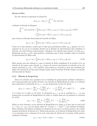 232 M´etodos num´ericos
4.5.2. M´etodo del desarrollo de Taylor
En la ecuaci´on (4.60) mostramos que el el m´etodo de Euler se puede entender como procedente
del truncamiento en el orden h de la serie de Taylor
φ(xn+1) = φ(xn) + h
dφ
dx xn
+
h2
2!
d2φ
dx2
xn
+
h3
3!
d3φ
dx3
xn
+ . . . (4.66)
= φ(xn) + h f(xn, φ(xn)) +
h2
2!
df(x, φ(x))
dx xn
+
h3
3!
d2f(x, φ(x))
dx2
xn
+ . . . (4.67)
Es evidente que podemos mejorar la estimaci´on del m´etodo de Euler si retenemos m´as t´erminos
del desarrollo de Taylor. Por ejemplo, si truncamos a partir del t´ermino de orden h2, la f´ormula
ser´ıa:
φ(xn+1) =φ(xn) + h f(xn, φ(xn)) +
h2
2!
[fx(xn, φ(xn)) + f(xn, φ(xn))fy(xn, φ(xn))] + O(h3
)
(4.68)
pues
df(x, y(x))
dx
= fx(x, y) +
dy
dx
fy(x, y)
y, por la deﬁnici´on de la funci´on φ(x),
dφ
dx
= f(x, φ).
Se ha usado la notaci´on fx(x, y) para referirse a la derivada parcial de f(x, y) con respecto al
primer argumento y fy(x, y) para referirse a la derivada parcial de f(x, y) con respecto al segundo
argumento. La f´ormula discretizada correspondiente a la f´ormula (4.68) es por tanto:
yn+1 = yn + h f(xn, yn) +
h2
2!
[fx(xn, yn) + f(xn, yn) fy(xn, yn)] (4.69)
cuyo error local de orden h3.
La generalizaci´on a ´ordenes m´as altos es inmediata. Sin embargo, este m´etodo tiene como
desventajas que:
Requiere evaluar previamente las derivadas parciales fx, fy, fxx, . . . de f(x, y). Sin embargo,
la existencia de programas de c´alculo simb´olico hace que este requerimiento sea menos
penoso y m´as ﬁable que cuando, en los viejos buenos tiempos, hab´ıa que hacerlo “a mano”.
No es factible si estas derivadas parciales no existen. Sin embargo, esto no es lo habitual.
4.5.3. M´etodo de Euler Modiﬁcado
Dado que φ(x) satisface la relaci´on φ (x) = f x, φ(x) , se tiene que
φ(xn+2) − φ(xn) =
xn+2
xn
f x, φ(x) dx. (4.70)
Estimaremos de nuevo la integral anterior mediante la regla del rect´angulo, aunque ahora apro-
ximaremos el integrando por el valor de f en el punto medio, es decir, en xn+1. En tal caso se
tiene que
xn+2
xn
f x, φ(x) dx 2h f xn+1, φ(xn+1) . (4.71)
 