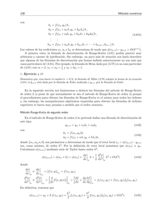 4.5 Ecuaciones diferenciales ordinarias con condiciones iniciales 233
De hecho sabemos [v´ease la ecuaci´on (4.23)] que el error que se comete al usar esta regla de
integraci´on es de orden h3, es decir,
xn+2
xn
f x, φ(x) dx = 2h f xn+1, φ(xn+1) + O(h3
). (4.72)
Usando yn+1 en vez de φ(xn+1) se obtiene la relaci´on
xn+2
xn
f x, φ(x) dx 2h f(xn+1, yn+1).
La f´ormula discretizada del m´etodo de Euler modiﬁcado es por tanto
yn+2 = yn + 2h f(xn+1, yn+1). (4.73)
Para calcular yn+2, es preciso conocer los dos puntos anteriores, yn+1 e yn. Por esta raz´on se dice
que es un m´etodo de dos pasos. Dado que al inicio del procedimiento de resoluci´on num´erica s´olo
conocemos y0, el valor de y1 ha de hallarse por otros m´etodos. Por ejemplo, podemos hallar y1
mediante m´etodos de un paso, tales como el m´etodo de Euler simple, o bien mediante el desarrollo
de Taylor. Por ejemplo, usando este ´ultimo procedimiento, se tiene que
y1 = y(x1 = x0 + h) = y0 +
dy
dx x0
h +
1
2
d2y
dx2
x0
h2
+ O(h3
) (4.74)
donde
dy
dx
= f(x, y)
y
d2y
dx2
=
dy
dx
=
∂f
∂x
+
∂f
∂y
dy
dx
=
∂f
∂x
+ f(x, y)
∂f
∂y
.
Ejemplo 4.10
Apliquemos este procedimiento a la ecuaci´on del ejemplo 4.9 anterior:
y = x + y, y(0) = 1.
Recu´erdese que la soluci´on exacta de esta ecuaci´on es φ(x) = −1 − x + 2 ex
. Al igual que hicimos en el
ejemplo anterior, tomamos h = 0 1 como tama˜no del paso. Hemos primero de calcular y1. Lo haremos
mediante la serie de Taylor:
y(0) = 1,
y (x) = f(x, y) = x + y,
y (x) = fx + f(x, y)fy = 1 + (x + y)1 = 1 + x + y,
luego
y (0) = f(0, 1) = 0 + 1 = 1,
y (0) = 1 + 0 + 1 = 2.
Utilizando la expresi´on (4.74), tenemos entonces que
y1 = 1 + h + 2
h2
2
= 1 + 0 1 + (0 1)2
= 1 11 .
 