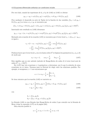 234 M´etodos num´ericos
La f´ormula de Euler modiﬁcada es para este ejemplo igual a
yn+2 = yn + 2 · 0 1[xn+1 + yn+1],
luego tenemos que
y2 = 1 + 0 2[0 1 + 1 11] = 1 242.
El valor exacto es φ(0 2) = 1 2428. El m´etodo de Euler modiﬁcado ha proporcionado una estimaci´on
y2 = 1 24 bastante mejor que el m´etodo de Euler simple, el cual conduc´ıa a y2 = 1 22.
4.5.4. M´etodos Predictor-Corrector
Presentaremos aqu´ı dos m´etodos de este tipo: el m´etodo de Euler mejorado y el m´etodo de
Milne.
M´etodo de Euler mejorado o m´etodo de Heun
Aproximamos la integral de
φ(xn+1) − φ(xn) =
xn+1
xn
f x, φ(x) dx
mediante la f´ormula del trapecio [v´ease la ecuaci´on (4.29)]:
xn+1
xn
f x, φ(x) dx =
h
2
[f(xn, yn) + f(xn+1, yn+1)] + O(h3
)
h
2
[f(xn, yn) + f(xn+1, yn+1)] ,
para obtener la f´ormula discretizada del m´etodo de Euler mejorado o m´etodo de Heun:
yn+1 = yn +
h
2
[f(xn, yn) + f(xn+1, yn+1)] . (4.75)
Este m´etodo es aparentemente in´util porque el valor que queremos hallar, yn+1, aparece en el
argumento de f(x, y) en el miembro derecho de la f´ormula de discretizaci´on. Para solventar este
problema, lo que se hace es predecir este valor mediante otro m´etodo (con el de Euler, por
ejemplo). El valor estimado mediante este otro m´etodo es el valor predictor y lo denotaremos por
yn+1. Es justamente este valor el que se usa en el miembro derecho de la ecuaci´on de discretizaci´on
(4.75) para hallar un nuevo valor, es decir el valor corregido17 de yn+1:
yn+1 = yn +
h
2
[f(xn, yn) + f(xn+1, yn+1)] . (4.76)
Si utilizamos el m´etodo de Euler simple como m´etodo predictor se tendr´ıa que
yn+1 = yn + h f(xn, yn),
por lo que la f´ormula discretizada (4.76) se reducir´ıa en deﬁnitiva a
yn+1 = yn +
h
2
f(xn, yn) + f xn+1, yn + h f(xn, yn) . (4.77)
Esta f´ormula es conocida como f´ormula de Heun.
17
¿Hace falta explicar por qu´e se dice que este es un m´etodo de tipo Predictor-Corrector?
 