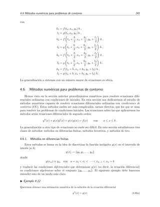 238 M´etodos num´ericos
Esta elecci´on conduce a una f´ormula de tipo Runge-Kutta
yn+1 = yn + k2,
= yn + h f xn +
h
2
, yn +
h
2
f(xn, yn)
equivalente a la f´ormula del m´etodo de Euler modiﬁcado sin m´as que hacer h → h/2 en la
expresi´on (4.73).
M´etodo Runge-Kutta de cuarto orden
En el m´etodo de Runge-Kutta de orden 4 la f´ormula discretizada es de la forma
yn+1 = yn + α1k1 + α2k2 + α3k3 + α4k4 ,
con
k1 = f(xn, yn)h ,
k2 = f[xn + a2 h, yn + b21k1]h ,
k3 = f[xn + a3h, yn + b31k1 + b32k2]h ,
k4 = f[xn + a4h, yn + b41k1 + b42k2 + b43k3]h .
Los coeﬁcientes αi, aj bkl se buscan de modo que el error local en = φ(xn+1) − yn+1 sea cero
hasta orden h4, es decir, en = O(h5). Expresando, tal como hicimos en el m´etodo de Runge-
Kutta de orden 2, el desarrollo de Taylor de φ(xn + h) e yn+1 en t´erminos de derivadas parciales
de f(x, y) e identiﬁcando coeﬁcientes, se obtendr´ıa un sistema algebraico de 11 ecuaciones para
los 13 par´ametros {α1, α2, α3, α4, a2, a3, a4, b21, b31, b32, b41, b42, b43} a determinar.18 Podemos, por
ejemplo, elegir arbitrariamente α2 = α3 = 1
3 y hallar el resto de los coeﬁcientes mediante las 11
ecuaciones. El resultado es
α1 =
1
6
,
α2 =
1
3
, a2 =
1
2
, b21 =
1
2
,
α3 =
1
3
, a3 =
1
2
, b31 = 0, b32 =
1
2
,
α4 =
1
6
, a4 = 1, b41 = 0, b42 = 0, b43 = 1.
En deﬁnitiva, tendr´ıamos
yn+1 = yn +
1
6
(k1 + 2k2 + 2k3 + k4) , (4.90)
con
k1 = f(xn, yn)h,
k2 = f xn +
h
2
, yn +
k1
2
h,
k3 = f xn +
h
2
, yn +
k2
2
h,
k4 = f (xn + h, yn + k3) h.
18
Pueden verse los detalles de este desarrollo en la referencia [Myi78]
 