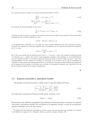 10 Problema de Sturm-Liouville
La ecuaci´on anterior es igual a la ecuaci´on de Sturm-Liouville (1.15) si
p (x)
p(x)
= −2 ⇒ p(x) = e−2x
, (1.19)
q(x) + λ r(x)
p(x)
= λ ⇒
q = 0,
r(x) = p(x) = e−2x
.
La ecuaci´on de Sturm-Liouville es por tanto
d
dx
e−2x
y (x) + λ e−2x
y(x) = 0. (1.20)
La forma de esta ecuaci´on nos sugiere otro modo menos formal de hallar esta ecuaci´on de Sturm-Liouville:
multiplicamos la ecuaci´on original por σ(x),
σ(x)y − 2σ(x)y + λσ(x) y = 0,
y nos preguntamos cu´al debe ser σ(x) para que esta ecuaci´on diferencial sea una ecuaci´on de Sturm-
Liouville. La respuesta se encuentra exigiendo que el coeﬁciente de y sea igual a la derivada del coeﬁciente
de y , es decir
−2σ(x) =
d σ(x)
dx
⇒ σ(x) = e−2x
.
En (1.19) se ha escrito que la soluci´on de p (x)/p(x) = −2 es p(x) = exp(−2x) cuando la soluci´on general
es realmente p(x) = A exp(−2x) siendo A una constante cualquiera. Sin embargo, se ve inmediatamente
que esta soluci´on conduce a la misma ecuaci´on de Sturm-Liouville, ecuaci´on (1.20), que p(x) = exp(−2x)
(¡compru´ebese!). Es por razones de sencillez (o econom´ıa) en la escritura por lo que no escribimos la
constante A. Esta raz´on es la misma que nos llev´o a no escribir un valor para el l´ımite inferior de integraci´on
de la integral de la ecuaci´on (1.16) dado que un l´ımite de integraci´on constante s´olo contribuye con un
factor constante delante de la funci´on exponencial.
1.3. Espacios vectoriales y operadores lineales
El operador de Sturm-Liouville se deﬁne como el operador diferencial lineal
L ≡
1
r(x)
d
dx
p(x)
d
dx
+
q(x)
r(x)
(1.21)
de modo que la ecuaci´on de Sturm-Liouville puede escribirse como
L y(x) = −λ y(x). (1.22)
Discutiremos m´as adelante propiedades del problema de Sturm-Liouville en t´erminos de espacios
vectoriales y operadores lineales. Por eso damos en la siguiente secci´on, a modo de recordatorio,
algunos resultados acerca de estos temas.9
9
Se asume que estos temas son conocidos por el lector: puede verse una discusi´on m´as detallada en el cap´ıtulo
10 de [But68] y el cap´ıtulo 3 de A. Doneddu, ´Algebra y geometr´ıa, Aguilar, Madrid, 1978.
 
