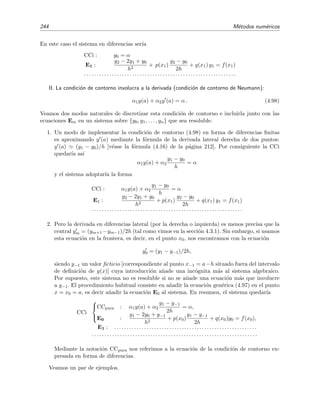 4.6 M´etodos num´ericos para problemas de contorno 241
con
k1 = f(tn, xn, yn) h ,
l1 = g(tn, xn, yn) h ,
k2 = f tn +
h
2
, xn +
k1
2
, yn +
l1
2
h ,
l2 = g tn +
h
2
, xn +
k1
2
, yn +
l1
2
h ,
k3 = f tn +
h
2
, xn +
k2
2
, yn +
l2
2
h ,
l3 = g tn +
h
2
, xn +
k2
2
, yn +
l2
2
h ,
k4 = f (tn + h, xn + k3, yn + l3) h ,
l4 = g (tn + h, xn + k3, yn + l3) h .
La generalizaci´on a sistemas con un n´umero mayor de ecuaciones es obvia.
4.6. M´etodos num´ericos para problemas de contorno
Hemos visto en la secci´on anterior procedimientos num´ericos para resolver ecuaciones dife-
renciales ordinarias con condiciones de iniciales. En esta secci´on nos dedicaremos al estudio de
m´etodos num´ericos capaces de resolver ecuaciones diferenciales ordinarias con condiciones de
contorno (CC). Estos m´etodos suelen ser m´as complicados, menos directos, que los que se usan
para resolver los problemas de condiciones iniciales. Las ecuaciones sobre las que aplicaremos los
m´etodos ser´an ecuaciones diferenciales de segundo orden:
y (x) + p(x)y (x) + q(x)y(x) = f(x) con a ≤ x ≤ b .
La generalizaci´on a otro tipo de ecuaciones no suele ser dif´ıcil. En esta secci´on estudiaremos tres
clases de m´etodos: m´etodos en diferencias ﬁnitas, m´etodos iterativos, y m´etodos de tiro.
4.6.1. M´etodos en diferencias ﬁnitas
Estos m´etodos se basan en la idea de discretizar la funci´on inc´ognita y(x) en el intervalo de
inter´es [a, b]:
y(x) → {y0, y1, . . . , yn}
donde
y(xm) ≡ ym con a = x0  x1  · · ·  xn−1  xn = b
y traducir las condiciones diferenciales que determinan y(x) (es decir, la ecuaci´on diferencial)
en condiciones algebraicas sobre el conjunto {y0, . . . , yn}. El siguiente ejemplo debe hacernos
entender esto de un modo m´as claro.
Ejemplo 4.12
Queremos obtener una estimaci´on num´erica de la soluci´on de la ecuaci´on diferencial
y (x) = y(x) (4.95a)
 