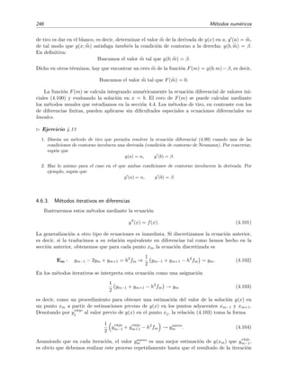 4.6 M´etodos num´ericos para problemas de contorno 243
A pesar de la discretizaci´on tan grosera que hemos empleado (h = 1/3), estos resultados est´an en muy
buen acuerdo con los exactos: e1/3
1 396, e2/3
1 948.
Ejercicio 4.12
Usa el procedimiento anterior para hallar una estimaci´on num´erica de la soluci´on del problema de condi-
ciones de contorno
y (x) = −π2
y(x)
con y(0) = 1, y(1) = −1 para una discretizaci´on de tama˜no h = 1/3. Compara con la soluci´on exacta.
En resumen, la clave para traducir las condiciones diferenciales que determinan y(x) (es decir,
la ecuaci´on diferencial) en condiciones algebraicas sobre {y0, . . . , yn} consiste en expresar de modo
aproximado la derivada i-´esima de y(x) en xm en la forma de una relaci´on algebraica (derivada
en diferencias) que involucre los valores discretizados {y0, y1, . . . , yn}. Si usamos la f´ormula de la
derivada central de tres puntos para estimar ym (v´ease la ecuaci´on (4.15)) y la derivada segunda
central de tres puntos para estimar ym (v´ease la ecuaci´on (4.19) en la p´agina 214), se tiene que
en cada punto x = xm la ecuaci´on diferencial
y + p(x) y (x) + q(x) y(x) = f(x)
toma la forma
ym+1 − 2ym + ym−1
h2
+ p(xm)
ym+1 − ym−1
2h
+ q(xm) ym = f(xm) (4.96)
que es una ecuaci´on en diferencias ﬁnitas. En lo que sigue denotaremos a esta ecuaci´on (ecuaci´on
de discretizaci´on de la ecuaci´on diferencial en el punto xm) mediante el s´ımbolo Em. Es decir,
Em :
1
h2
1 −
h
2
p(xm) ym−1 +
1
h2
q(xm) h2
− 2 ym +
1
h2
1 +
h
2
p(xm+1) ym+1 = f(xm).
(4.97)
Condiciones de contorno
Vamos ahora a discutir c´omo incorporar las condiciones de contorno (CC) de modo que, junto
con las relaciones discretizadas de la ecuaci´on diferencial Em, den lugar a un sistema
CCi=CC izquierda discretizada
E1
E2
· · ·
En−1
CCd=CC derecha discretizada



que sea resoluble. Distinguimos dos posibilidades:20
I. La condici´on de contorno no involucra a la derivada (condici´on de contorno de Dirichlet):
y(a) ≡ y0 = α
20
Salvo que se diga lo contrario, y sin p´erdida de generalidad, nos limitaremos en lo que sigue a discutir la
condici´on de contorno a la izquierda.
 