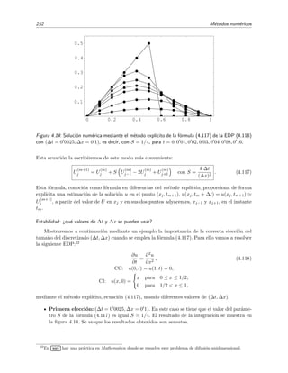 4.7 Resoluci´on num´erica de la ecuaci´on de difusi´on 249
omega= 1.9 n puntos= 50
y en x=1/2 exacto .4375
iteraci´on= 1, y(x=1/2)=0.007677
iteraci´on= 101, y(x=1/2)=0.437375
iteraci´on= 201, y(x=1/2)=0.437397
iteraci´on= 301, y(x=1/2)=0.437398
iteraci´on= 401, y(x=1/2)=0.437398
iteraci´on= 501, y(x=1/2)=0.437398
iteraci´on= 601, y(x=1/2)=0.437398
iteraci´on= 701, y(x=1/2)=0.437398
iteraci´on= 801, y(x=1/2)=0.437398
iteraci´on= 901, y(x=1/2)=0.437398
iteraci´on= 1001, y(x=1/2)=0.437398
Es evidente la gran inﬂuencia que tiene el valor del par´ametro de super-relajaci´on ω en la rapidez
de la convergencia de las iteraciones.
4.7. Resoluci´on num´erica de la ecuaci´on de difusi´on
En esta secci´on estudiaremos m´etodos num´ericos de resoluci´on de ecuaciones en derivadas
parciales basados esencialmente en las ideas que discutimos en la secci´on 4.6 anterior, es decir,
basadas en la discretizaci´on de las ecuaciones diferenciales para transformarlas en ecuaciones en
diferencias (es decir, algebraicas). De forma abreviada, nos referiremos a estos m´etodos como
m´etodos en diferencias. Son muy numerosas las formas de implementar estas ideas en m´etodos
num´ericos eﬁcientes [MM94, Ant02]. Discutiremos en secciones separadas los m´etodos correspon-
dientes a cada una de las tres clases de ecuaciones en derivadas parciales (parab´olicas, hiperb´olicas
y el´ıpticas) dado que los m´etodos que son apropiados para cada clase suelen tener caracter´ısticas
comunes. Siendo m´as precisos, desde un punto de vista computacional, lo m´as apropiado ser´ıa
clasiﬁcar las ecuaciones en derivadas parciales en dos tipos de ecuaciones:
Ecuaciones din´amicas, con evoluci´on temporal, tales como las ecuaciones parab´olicas e
hiperb´olicas.
Ecuaciones est´aticas, como son las ecuaciones el´ıpticas.
La distinci´on desde un punto de vista computacional entre ecuaciones parab´olicas e hiperb´olicas
no es tan importante porque muchos problemas combinan aspectos parab´olicos e hiperb´olicos
y porque, muy a menudo, la resoluci´on de los problemas hiperb´olicos conlleva ciertos pasos
intermedios en los que hay que resolver problemas parab´olicos.
Notaci´on
Empecemos mostrando la notaci´on habitual propia de los m´etodos num´ericos en diferencias.
Para ello usaremos un ejemplo concreto. Consideremos la siguiente ecuaci´on en derivadas parciales
 