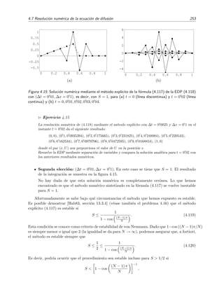 250 M´etodos num´ericos
(EDP) unidimensional y doblemente inhomog´enea
∂u
∂t
= k
∂2u
∂x2
+ Q(x, t) , (4.109)
CC :
u(0, t) = A(t),
u(L, t) = B(t),
CI : u(x, 0) = f(x).
Discretizaremos las funciones u(x, t), A(t), B(t) y Q(x, t) que aparecen en la EDP en la forma
que se muestra en la ﬁgura 4.13, es decir,
∆x es el tama˜no del paso de discretizaci´on de la variable espacial x.
∆t es el tama˜no del paso de discretizaci´on del variable temporal t.
xj es la posici´on dada por j∆x: xj ≡ j∆x.
tm es el instante dado por m∆t: tm ≡ m∆t.
u
(m)
j es el valor de la funci´on u(x, t) en la posici´on xj en el instante tm:
u(j∆x, m∆t) ≡ u(xj, tm) ≡ u
(m)
j .
U
(m)
j es la estimaci´on num´erica (en general aproximada) del valor exacto u
(m)
j .
Q
(m)
j es el valor de la funci´on Q(x, t) en la posici´on xj en el instante tm:
Q(j∆x, m∆t) ≡ Q
(m)
j .
Am y Bm son los valores de A(t) y B(t) en tm, respectivamente.
4.7.1. Un m´etodo expl´ıcito para ecuaciones difusivas
Describiremos este m´etodo aplic´andolo a la resoluci´on del siguiente problema difusivo:
∂u
∂t
= k
∂2u
∂x2
, (4.110)
con
u(0, t) = u(L, t) = 0,
u(x, 0) = f(x).
(4.111)
Si u(x, t) fuera un campo de temperaturas, la ecuaci´on anterior describe el problema de la difusi´on
del calor en una barra con extremos a temperatura ﬁja nula y temperatura inicial dada por la
funci´on f(x).
Para resolver la anterior ecuaci´on num´ericamente hemos de discretizarla, es decir, hemos
de hallar la ecuaci´on en diferencias correspondiente mediante la sustituci´on de los operadores
 