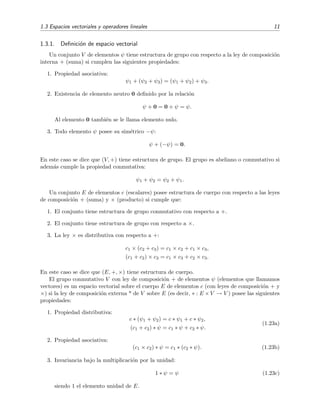 1.3 Espacios vectoriales y operadores lineales 11
1.3.1. Deﬁnici´on de espacio vectorial
Un conjunto V de elementos ψ tiene estructura de grupo con respecto a la ley de composici´on
interna + (suma) si cumplen las siguientes propiedades:
1. Propiedad asociativa:
ψ1 + (ψ2 + ψ3) = (ψ1 + ψ2) + ψ3.
2. Existencia de elemento neutro 0 deﬁnido por la relaci´on
ψ + 0 = 0 + ψ = ψ.
Al elemento 0 tambi´en se le llama elemento nulo.
3. Todo elemento ψ posee su sim´etrico −ψ:
ψ + (−ψ) = 0.
En este caso se dice que (V, +) tiene estructura de grupo. El grupo es abeliano o conmutativo si
adem´as cumple la propiedad conmutativa:
ψ1 + ψ2 = ψ2 + ψ1.
Un conjunto E de elementos c (escalares) posee estructura de cuerpo con respecto a las leyes
de composici´on + (suma) y × (producto) si cumple que:
1. El conjunto tiene estructura de grupo conmutativo con respecto a +.
2. El conjunto tiene estructura de grupo con respecto a ×.
3. La ley × es distributiva con respecto a +:
c1 × (c2 + c3) = c1 × c2 + c1 × c3,
(c1 + c2) × c3 = c1 × c3 + c2 × c3.
En este caso se dice que (E, +, ×) tiene estructura de cuerpo.
El grupo conmutativo V con ley de composici´on + de elementos ψ (elementos que llamamos
vectores) es un espacio vectorial sobre el cuerpo E de elementos c (con leyes de composici´on + y
×) si la ley de composici´on externa * de V sobre E (es decir, ∗ : E ×V → V ) posee las siguientes
propiedades:
1. Propiedad distributiva:
c ∗ (ψ1 + ψ2) = c ∗ ψ1 + c ∗ ψ2,
(c1 + c2) ∗ ψ = c1 ∗ ψ + c2 ∗ ψ.
(1.23a)
2. Propiedad asociativa:
(c1 × c2) ∗ ψ = c1 ∗ (c2 ∗ ψ). (1.23b)
3. Invariancia bajo la multiplicaci´on por la unidad:
1 ∗ ψ = ψ (1.23c)
siendo 1 el elemento unidad de E.
 