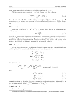 4.7 Resoluci´on num´erica de la ecuaci´on de difusi´on 251
B
m
=u
(m)
N
f
j
u
(m)
0
=A
m
u
(m)
j
t
m
x
j
A(t)
x
t
f(x)
0
x
0
L
B(t)
x
N
x
t
Figura 4.13: Discretizado espacio-temporal para la resoluci´on en diferencias de una ecuaci´on en deri-
vadas parciales unidimensional.
diferenciales por sus equivalentes en diferencias. Por ejemplo, podemos escribir (v´ease la secci´on
4.3.1)
∂u
∂t xj,tm
=
u
(m+1)
j − u
(m)
j
∆t
+ O(∆t),
∂2u
∂x2
xj,tm
=
u
(m)
j−1 − 2u
(m)
j + u
(m)
j+1
(∆x)2
+ O(∆x)2
.
N´otese que en la derivada temporal hemos usado la f´ormula discretizada correspondiente a la
derivada lateral.21 En deﬁnitiva la ecuaci´on diferencial (4.110) se transforma en al ecuaci´on en
diferencias
u
(m+1)
j − u
(m)
j
∆t
= k
u
(m)
j−1 − 2u
(m)
j + u
(m)
j+1
(∆x)2
+ T(xj, tm) (4.112)
donde T(xj, tm) = O(∆t) + O(∆x)2 se conoce como error de discretizaci´on o error de trunca-
miento. Las condiciones de contorno y la condici´on inicial de (4.111) se expresan as´ı:
u
(m)
0 = u(0, m∆t) = 0, (4.113)
u
(m)
N = u(L, m∆t) = 0, (4.114)
u
(0)
j = u(j∆x, 0) = f(j∆x) = f(xj) ≡ fj. (4.115)
Despreciando el error de truncamiento T(xj, tm), la ecuaci´on (4.112) se transforma en una
expresi´on aproximada que nos permitir´a estimar u
(m)
j . Como a estas estimaciones las denotamos
por U
(m)
j , la ecuaci´on que obtenemos, tras despreciar T(xj, tm), es
U
(m+1)
j − U
(m)
j
∆t
= k
U
(m)
j−1 − 2U
(m)
j + U
(m)
j+1
(∆x)2
. (4.116)
21
¿Lateral? Aqu´ı ser´ıa m´as natural hablar de derivadas hacia delante o hacia atr´as, dado que usualmente
tendemos a pensar que el tiempo avanza hacia delante y no hacia los lados. Si aceptamos esto, deber´ıamos decir
que hemos usado una derivada “hacia delante” (o “delantera”) de dos puntos.
 