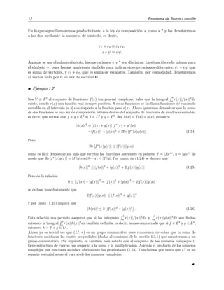 12 Problema de Sturm-Liouville
En lo que sigue llamaremos producto tanto a la ley de composici´on × como a * y las denotaremos
a las dos mediante la ausencia de s´ımbolo, es decir,
c1 × c2 ≡ c1 c2,
c ∗ ψ ≡ c ψ.
Aunque se usa el mismo s´ımbolo, las operaciones × y * son distintas. La situaci´on es la misma para
el s´ımbolo +, pues hemos usado este s´ımbolo para indicar dos operaciones diferentes: ψ1 +ψ2, que
es suma de vectores, y c1 + c2, que es suma de escalares. Tambi´en, por comodidad, denotaremos
al vector nulo por 0 en vez de escribir 0.
Ejemplo 1.7
Sea V ≡ L2
el conjunto de funciones f(x) (en general complejas) tales que la integral
b
a
r(x)|f(x)|2
dx
existe, siendo r(x) una funci´on real siempre positiva. A estas funciones se las llama funciones de cuadrado
sumable en el intervalo [a, b] con respecto a la funci´on peso r(x). Ahora queremos demostrar que la suma
de dos funciones es una ley de composici´on interna dentro del conjunto de funciones de cuadrado sumable,
es decir, que sucede que f + g ∈ L2
si f ∈ L2
y g ∈ L2
. Sea h(x) = f(x) + g(x), entonces
|h(x)|2
= [f(x) + g(x)] [f∗
(x) + g∗
(x)]
=|f(x)|2
+ |g(x)|2
+ 2Re [f∗
(x)g(x)] . (1.24)
Pero
Re [f∗
(x)g(x)] ≤ |f(x)||g(x)|
como es f´acil demostrar sin m´as que escribir las funci´ones anteriores en polares: f = |f|eiα
, g = |g|eiβ
de
modo que Re [f∗
(x)g(x)] = |f||g| cos(β − α) ≤ |f||g|. Por tanto, de (1.24) se deduce que
|h(x)|2
≤ |f(x)|2
+ |g(x)|2
+ 2|f(x)||g(x)| (1.25)
Pero de la relaci´on
0 ≤ [|f(x)| − |g(x)|]
2
= |f(x)|2
+ |g(x)|2
− 2|f(x)||g(x)|
se deduce inmediatamente que
2|f(x)||g(x)| ≤ |f(x)|2
+ |g(x)|2
y por tanto (1.25) implica que
|h(x)|2
≤ 2 |f(x)|2
+ |g(x)|2
. (1.26)
Esta relaci´on nos permite asegurar que si las integrales
b
a
r(x)|f(x)|2
dx y
b
a
r(x)|g(x)|2
dx son ﬁnitas
entonces la integral
b
a
r(x)|h(x)|2
dx tambi´en es ﬁnita, es decir, hemos demostrado que si f ∈ L2
y g ∈ L2
,
entonces h = f + g ∈ L2
.
Ahora ya es trivial ver que (L2
, +) es un grupo conmutativo pues conocemos de sobra que la suma de
funciones satisfacen las cuatro propiedades (dadas al comienzo de la secci´on 1.3.1) que caracterizan a un
grupo conmutativo. Por supuesto, es tambi´en bien sabido que el conjunto de los n´umeros complejos C
tiene estructura de cuerpo con respecto a la suma y la multiplicaci´on. Adem´as el producto de los n´umeros
complejos por funciones satisface obviamente las propiedades (1.23). Concluimos por tanto que L2
es un
espacio vectorial sobre el cuerpo de los n´umeros complejos.
 