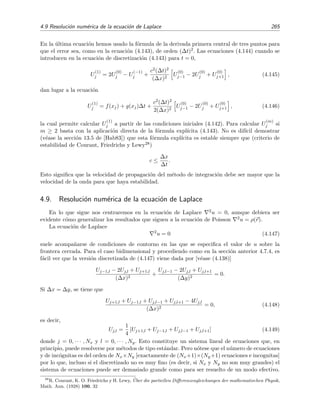 262 M´etodos num´ericos
s´olo 10 pasos. Es instructivo comparar estos resultados con los del caso de la p´agina 256 en donde
se usaba el m´etodo expl´ıcito con ∆t = 0 0005 y ∆x = 1/30. All´ı se necesitaron 200 pasos para
evaluar u(x, t) en el instante t = 0 1 y, sin embargo, los resultados son similares a los obtenidos
mediante el m´etodo de Crank-Nicholson en el que ∆t es veinte veces mayor.
4.7.3. Condiciones de contorno que involucran a la derivada
En los apartados anteriores discutimos el modo de resolver EDPs mediante un m´etodo expl´ıci-
to e impl´ıcito cuando en las condiciones de contorno no aparec´ıa ninguna derivada (espacial, por
supuesto). Cuando en las condiciones de contorno aparece alguna derivada (condiciones de con-
torno de Neumann), los procedimientos anteriores no se pueden aplicar sin m´as. En este apartado
discutiremos c´omo proceder en estos casos.
Por concretar, supongamos que la condici´on de contorno en x = a (a la izquierda) es
∂u
∂x (x=0,t)
= A(t).
Expresamos esta condici´on diferencial en forma de diferencias mediante la f´ormula de la derivada
central de tres puntos:
U
(m)
1 − U
(m)
−1
2∆x
= A(tm) ≡ Am.
Luego la soluci´on estimada U en el punto ﬁcticio x−1 = a − ∆x viene dada por
U
(m)
−1 = U
(m)
1 − 2∆x Am. (4.134)
Podemos usar esta relaci´on junto con la derivada lateral derecha (“delantera”) de dos puntos en el
tiempo y la central de tres puntos en el espacio26 para obtener U
(m+1)
0 en t´erminos de U
(m)
−1 , U
(m)
0
y U
(m)
1 :
U
(m+1)
0 = U
(m)
0 + S U
(m)
1 − 2U
(m)
0 + U
(m)
−1 .
Insertando la relaci´on (4.134) en esta ecuaci´on se obtiene
U
(m+1)
0 = U
(m)
0 + S U
(m)
1 − 2U
(m)
0 + U
(m)
1 − 2∆x Am . (4.135)
Esta f´ormula nos permite conocer U
(m)
0 en todo instante. De este modo hemos conseguido reducir
nuestra condici´on de contorno de Neumann a una condici´on de contorno de Dirichlet y, por tanto,
podemos as´ı aplicar los m´etodos tal como se discutieron en los apartados anteriores.
Ejercicio 4.17
Sup´on que la condici´on de contorno en x = 0 es
α1u(0, t) + α2
∂u
∂x (x=0,t)
= A(t).
Escribe para este caso la relaci´on equivalente a (4.134) y (4.135).
26
Esto es equivalente a decir que usamos el m´etodo expl´ıcito para hallar los valores de u sobre la frontera.
 