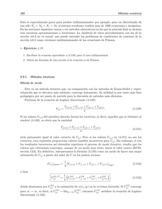 4.7 Resoluci´on num´erica de la ecuaci´on de difusi´on 263
4.7.4. Ecuaciones difusivas bidimensionales
Los procedimientos num´ericos para resolver esta clase de ecuaciones bidimensionales (o de
dimensi´on a´un mayor) no diﬁeren esencialmente de los que hemos estudiado en la secci´on anterior
para el caso unidimensional.
La ecuaci´on de difusi´on en dos dimensiones es
∂u
∂t
= k
∂2u
∂x2
+
∂u
∂y2
. (4.136)
Discretizamos la regi´on en donde se busca la soluci´on de la EDP utilizando separaciones de
tama˜no ∆x, ∆y, ∆t. Denotaremos por u
(m)
j,l al valor de la soluci´on u(x, y, t) en los nudos (xj =
j∆x, yl = l∆y, tm = m∆t):
u
(m)
j,l ≡ u(j∆x, l∆y, m∆t), j = 0, . . . , Nx, l = 0, . . . , Ny (4.137)
y por U
(m)
j,l a la estimaci´on num´erica del valor exacto u
(m)
j,l .
Nos limitaremos en esta secci´on a describir un m´etodo expl´ıcito para resolver la anterior
ecuaci´on diferencial. Empezamos discretizando la EDP usando la derivada lateral derecha (o
delantera) de dos puntos para la derivada en t y derivadas centrales tres puntos en x e y para las
derivadas segundas espaciales:
∂2u
∂x2
(xj,yl,tm)
=
u
(m)
j−1,l − 2u
(m)
j,l + u
(m)
j+1,l
(∆x)2
+ O(∆x)2
,
∂2u
∂y2
(xj,yl,tm)
=
u
(m)
j,l−1 − 2u
(m)
j,l + u
(m)
j,l+1
(∆y)2
+ O(∆y)2
,
∂u
∂t (xj,yl,tm)
=
u
(m+1)
j,l − u
(m)
j,l
∆t
+ O(∆t).
La versi´on discretizada de la EDP es por tanto
U
(m+1)
j,l − U
(m)
j,l
∆t
=
k
(∆x)2
[U
(m)
j−1,l − 2U
(m)
j,l + U
(m)
j+1,l] +
k
(∆y)2
[U
(m)
j,l−1 − 2U
(m)
j,l + U
(m)
j,l+1], (4.138)
de donde se deduce que
U
(m+1)
j,l − U
(m)
j,l =
k∆t
(∆x)2
[U
(m)
j−1,l − 2U
(m)
j,l + U
(m)
j+1,l] +
k∆t
(∆y)2
[U
(m)
j,l−1 − 2U
(m)
j,l + U
(m)
j,l+1],
Si hacemos ∆x = ∆y, se tiene que
U
(m+1)
j,l = U
(m)
j,l + S U
(m)
j+1,l + U
(m)
j−1,l + U
(m)
j,l−1 + U
(m)
j,l+1 − 4U
(m)
j,l (4.139)
donde S = k ∆t/(∆x)2.
Resulta que este m´etodo expl´ıcito es estable cuando S ≤ 1/4. Si tomamos el valor S = 1/4,
la ecuaci´on anterior se transforma en
U
(m+1)
j,l =
U
(m)
j+1,l + U
(m)
j−1,l + U
(m)
j,l−1 + U
(m)
j,l+1
4
. (4.140)
 