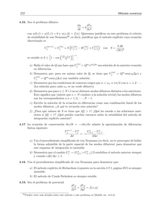 4.10 Problemas 269
4.10. Problemas
4.1. Un ordenador que emplea diez d´ıgitos decimales de mantisa resuelve mediante un m´etodo
num´erico extraordinariamente bueno la ecuaci´on y (x) = 4y(x) con y(0) = 1, y (0) = −2.
El resultado se muestra en la ﬁgura 4.17. Resulta que esta soluci´on es completamente
2 4 6 8 10 12 14
x
0.25
0.5
0.75
1
1.25
1.5
1.75
2
y
Figura 4.17: Integraci´on num´erica de y (x) = 4y(x) con y(0) = 1, y (0) = −2 .
err´onea pues la soluci´on exacta es siempre decreciente.
a) Demu´estralo hallando la soluci´on exacta.
b) ¿Por qu´e crees que el ordenador da una soluci´on falsa? Estima el valor de x para el
cual la soluci´on num´erica creciente pasa por y = 1 y compara tu estimaci´on con el
valor de la ﬁgura. ¿Es coherente?
4.2. Estima el valor de
√
4 mediante el m´etodo de Newton utilizando x0 = 4 como estimaci´on
inicial. Calcula hasta x5.
4.3. Halla la relaci´on xn+1 = F(xn, R) que permite hallar la ra´ız c´ubica del n´umero R. Utiliza
esta relaci´on para estimar el valor de 3
√
8 comenzando con x0 = 3. Calcula hasta x5.
4.4. En los problemas anteriores y en el ejemplo 4.8 se ha visto que el m´etodo de Newton
converge cuadr´aticamente a la ra´ız x de la ecuaci´on f(x) = 0, es decir, que en+1 = O(e2
n)
para en = xn −x 1. Demuestra que ´esta es una propiedad general del m´etodo de Newton.
4.5. Encuentra de qu´e orden en h es el error que se comete en las siguientes f´ormulas en dife-
rencias centrales de cinco puntos:
a) f
1
12h
(f−2 − 8f−1 + 8f1 − f2),
b) f
1
12h2
(−f−2 + 16f−1 − 30f0 + 16f1 − f2).
4.6. Halla num´ericamente el valor de la soluci´on de
y = x + y, y(x = 0) = 1,
en x = 0 3, usando el tama˜no de paso h = 0 1, mediante los m´etodos de Euler, Euler
Modiﬁcado, Heun, Milne y Runge-Kutta de segundo orden. Calcula adem´as la soluci´on
mediante el m´etodo de Runge-Kutta de cuarto orden empleando un tama˜no de paso h = 0 3.
 