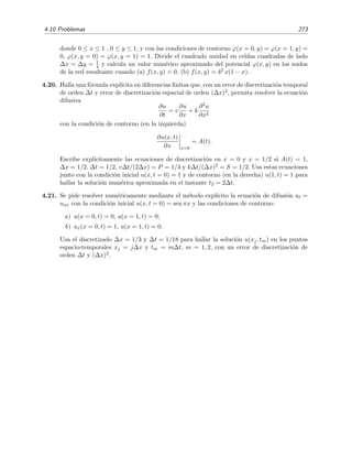 270 M´etodos num´ericos
4.7. Estima num´ericamente el valor de la soluci´on de
y = xy, y(x = 0) = 1,
en x = 0 2, usando el tama˜no de paso h = 0 1, mediante los m´etodos de Euler, Euler
Modiﬁcado, Heun, Milne y Runge-Kutta de segundo orden. Calcula adem´as la soluci´on
mediante el m´etodo de Runge-Kutta de cuarto orden empleando un tama˜no de paso h = 0 2.
4.8. Calcula num´ericamente el valor de la soluci´on del sistema
˙x = y,
˙y = −x,
en t = 0 2 con x(t = 0) = 1 e y(t = 0) = 0, usando el tama˜no de paso h = 0 1, mediante los
m´etodos de Euler y Runge-Kutta de segundo orden. Compara con la soluci´on exacta.
4.9. Sea el problema de contorno doblemente inhomog´eneo
y − y = 2 ex
, 0 ≤ x ≤ 1, y(0) = 0, y(1) = e .
a) Comprueba que x ex es una soluci´on particular y escribe la soluci´on general de la
ecuaci´on anterior sin tener en cuenta las condiciones de contorno. Halla soluci´on que
satisface las condiciones de contorno.
b) Resuelve el problema mediante diferencias ﬁnitas utilizando dos puntos (internos, no
en la frontera) equiespaciados. Compara con la soluci´on exacta.
c) Comprueba que la soluci´on por diferencias ﬁnitas es
{y0, y1, y2, y3, y4, y5} = {0, 0 246, 0 599, 1 096, 1 783, e}
cuando se usan cuatro puntos. Compara con la soluci´on exacta.
d) Repite los apartados (9a) y (9b) si las condiciones de contorno son y(0) = 0, y (1) = 2e.
4.10. Resuelve el problema anterior mediante el m´etodo de disparo, pero de manera anal´ıtica. En
otras palabras, halla la funci´on y(1; m) que proporciona el valor de y en x = 1 en funci´on
de la derivada, m, de y(x) en x = 0 y halla el cero, m, de la funci´on F(m) = y(1; m) − e.
Muestra que y(x; m) es la soluci´on exacta.
4.11. Dada la ecuaci´on diferencial
d2y
dx2
+ k(x)y = S(x)
y las condiciones y(x0) = y0, y(x0 + h) = y1 para h 1. Halla una relaci´on de recurrencia
que permita calcular y(x0 + nh) = yn con un error del orden h6 en cada paso de integra-
ci´on. El m´etodo as´ı obtenido se conoce como m´etodo de Numerov (o, tambi´en, m´etodo de
Cowling) [Koo86, sec. 3.1].
4.12. Resuelve num´ericamente la ecuaci´on
y (x) +
π2
4
y(x) = 0, y(0) = 0, y(1) = 1
mediante:
a) El m´etodo de diferencias ﬁnitas, usando el discretizado ∆x = 1/3.
 