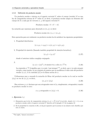 1.3 Espacios vectoriales y operadores lineales 13
1.3.2. Deﬁnici´on de producto escalar
Un producto escalar o interno en el espacio vectorial V sobre el cuerpo (escalar) E es una
ley de composici´on externa de V 2 sobre E, es decir, el producto escalar asigna un elemento del
cuerpo de E a cada par de vectores ψ, ϕ del espacio vectorial V :
Producto escalar : V × V → E.
La notaci´on que usaremos para denotarlo es (ψ, ϕ), es decir:
Producto escalar de ψ y ϕ = (ψ, ϕ).
Esta operaci´on para ser realmente un producto escalar ha de satisfacer las siguientes propiedades:
1. Propiedad distributiva:
(ψ, c1ϕ1 + c2ϕ2) = c1(ψ, ϕ1) + c2(ψ, ϕ2).
2. Propiedad de simetr´ıa (llamada tambi´en propiedad de simetr´ıa herm´ıtica):
(ψ, ϕ) = (ϕ, ψ)∗
(1.27)
donde el asterisco indica complejo conjugado.
3.
(ψ, ψ) = ψ 2
≥ 0 siendo 0 si y s´olo si ψ
c.s.
= 0. (1.28)
La expresi´on ψ
c.s.
= 0 signiﬁca que ψ es nulo “casi siempre”10, es decir, que ψ es nulo siempre
excepto, como mucho, en un conjunto de puntos que no modiﬁcan el valor nulo del producto
escalar (ψ, ψ). A la cantidad ψ se la llama norma de ψ.
Utilizaremos muy a menudo la notaci´on de Dirac del producto escalar en la cual se escribe
ψ|ϕ en vez de (ψ, ϕ), es decir,
(ψ, ϕ) ≡ ψ|ϕ (1.29)
Dos vectores ϕ y ψ decimos que son ortogonales entre s´ı (o, simplemente, ortogonales) cuando
su producto escalar es cero:
ψ y ϕ ortogonales ⇔ ψ|ϕ = 0 . (1.30)
Ejercicio 1.4
1. Demuestra que la ley de composici´on externa (ψ, ϕ) =
b
a
r(x)ψ∗
(x)ϕ(x)dx, donde r(x) > 0, es un
producto escalar sobre el espacio vectorial L2
descrito en el ejemplo 1.7 de la p´agina 12.
2. En la propiedad 3, ecuaci´on (1.28), se da por supuesto que la norma es un n´umero real. Justiﬁca que
esto es cierto.
10
En ingl´es, “almost everywhere”.
 