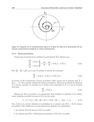 5.2 Estabilidad 277
_
X0
X0
x
t
Figura 5.1: Soluci´on estable.
_
X0
X0
x
t
Figura 5.2: Soluci´on inestable.
En lo que sigue, llamaremos simplemente X(t) a la soluci´on del sistema anterior que pasa por
X0 en el instante t0, y ¯X(t) a la soluci´on que pasa por ¯X0 en el instante t0:
X(t0) ≡ X0 ⇒ X(t),
¯X(t0) ≡ ¯X0 ⇒ ¯X(t) .
(5.3)
Sin pretender por el momento ser precisos, diremos que una soluci´on ¯X(t), con condiciones
iniciales dadas por ¯X0, es estable si peque˜nas desviaciones en las condiciones iniciales conducen a
soluciones que no diﬁeren sustancialmente de dicha soluci´on. En otros t´erminos, ¯X(t) es estable
[inestable] si es poco [muy] sensible a cambios en sus condiciones iniciales. En la ﬁgura 5.1
representamos un comportamiento t´ıpico de una soluci´on estable, mientras que en la ﬁgura 5.2
se muestra el comportamiento de una soluci´on inestable.
Por supuesto, debemos proporcionar deﬁniciones m´as precisas de estabilidad. Para ello em-
pezaremos dando unas deﬁniciones previas:
Distancia entre dos soluciones X(t) y ¯X(t):
X(t) − ¯X(t) =
n
i=1
[xi(t) − ¯xi(t)]2. (5.4)
A esta distancia se la conoce como distancia eucl´ıdea. Para nuestros prop´ositos, la forma
concreta de esta distancia no es importante. Por ejemplo, tambi´en podr´ıamos haber usado
esta otra deﬁnici´on de distancia entre las dos soluciones:
X(t) − ¯X(t) =
n
i=1
|xi(t) − ¯xi(t)|. (5.5)
Sean ¯X0 y X0 dos puntos del espacio de fases “pr´oximos”, es decir, sea X0 − ¯X0 peque˜no,
y sean X(t) y ¯X(t) las soluciones del sistema
dX
dt
= F(X, t), (5.6)
que pasan por X0 y ¯X0, respectivamente. Entonces:
 