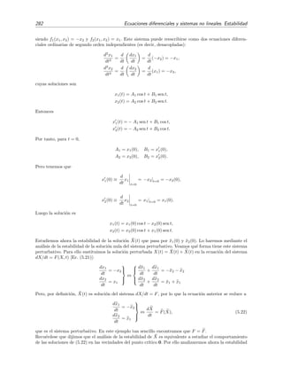 5.2 Estabilidad 279
_
X(t)
t
(a)
t=t
0
~
X(t)
~
X
2
X
1
~
(b)
Figura 5.3: (a) Una soluci´on de referencia ¯X(t) estable (l´ınea continua ﬁna) y dos soluciones pertur-
badas (l´ıneas gruesas con ﬂechas). (b) Comportamiento t´ıpico en el plano de fases de una perturbaci´on
de la soluci´on de referencia estable de un sistema bidimensional.
¯X(t) es asint´oticamente estable si y s´olo si
∃δ  0 / X0  δ ⇒ l´ım
t→∞
X(t) = 0. (5.14)
Ejemplo 5.1
Vamos a estudiar la estabilidad de las soluciones3
(¡de todas las soluciones!) del sistema de ecuaciones
diferenciales
dX
dt
= −a X
donde a es una constante real. La soluci´on de este sistema es bien simple:
¯X(t) = ¯X0 e−a t
donde ¯X0 = ¯X(t = 0)
X(t) = X0 e−a t
donde X0 = X(t = 0)
Por tanto
X(t) − ¯X(t) = e−a t
X0 − ¯X0 ,
es decir,
X(t) = e−a t
X0 .
Si tomamos δ( ) = , se tiene que
∀  0, ∃ δ( ) = / X0 − ¯X0  δ = ⇒ X(t) − ¯X(t)  δ e−a t
= e−a t
.
Por tanto, para t  0, ¯X(t) es soluci´on estable si a ≥ 0, y asint´oticamente estable si a  0. Es evidente
que la soluci´on ¯X(t) no es estable si a  0.
2
Es decir, ¯X(t) es estable si y s´olo si para todo  0 existe un valor de δ que depende de tal que si
|xi(t0) − ¯xi(t0)|  δ entonces |xi(t) − ¯xi(t)|  para t  t0 e i = 1, 2, . . . , n
3
Cuando estudiemos la estabilidad de todas las soluciones del un sistema diremos que estamos estudiando la
estabilidad del sistema.
 