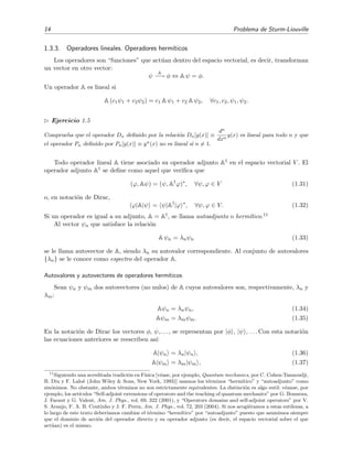 14 Problema de Sturm-Liouville
1.3.3. Operadores lineales. Operadores herm´ıticos
Los operadores son “funciones” que act´uan dentro del espacio vectorial, es decir, transforman
un vector en otro vector:
ψ
A
−→ φ ⇔ A ψ = φ.
Un operador A es lineal si
A (c1ψ1 + c2ψ2) = c1 A ψ1 + c2 A ψ2, ∀c1, c2, ψ1, ψ2.
Ejercicio 1.5
Comprueba que el operador Dn deﬁnido por la relaci´on Dn[y(x)] ≡
dn
dxn
y(x) es lineal para todo n y que
el operador Pn deﬁnido por Pn[y(x)] ≡ yn
(x) no es lineal si n = 1.
Todo operador lineal A tiene asociado su operador adjunto A† en el espacio vectorial V . El
operador adjunto A† se deﬁne como aquel que veriﬁca que
(ϕ, Aψ) = (ψ, A†
ϕ)∗
, ∀ψ, ϕ ∈ V (1.31)
o, en notaci´on de Dirac,
ϕ|A|ψ = ψ|A†
|ϕ ∗
, ∀ψ, ϕ ∈ V. (1.32)
Si un operador es igual a su adjunto, A = A†, se llama autoadjunto o herm´ıtico.11
Al vector ψn que satisface la relaci´on
A ψn = λnψn (1.33)
se le llama autovector de A, siendo λn su autovalor correspondiente. Al conjunto de autovalores
{λn} se le conoce como espectro del operador A.
Autovalores y autovectores de operadores herm´ıticos
Sean ψn y ψm dos autovectores (no nulos) de A cuyos autovalores son, respectivamente, λn y
λm:
Aψn = λnψn, (1.34)
Aψm = λmψm. (1.35)
En la notaci´on de Dirac los vectores φ, ψ,. . . , se representan por |φ , |ψ , . . . Con esta notaci´on
las ecuaciones anteriores se reescriben as´ı:
A|ψn = λn|ψn , (1.36)
A|ψm = λm|ψm , (1.37)
11
Siguiendo una acreditada tradici´on en F´ısica [v´ease, por ejemplo, Quantum mechanics, por C. Cohen-Tannoudji,
B. Diu y F. Lalo¨e (John Wiley & Sons, New York, 1993)] usamos los t´erminos “herm´ıtico” y “autoadjunto” como
sin´onimos. No obstante, ambos t´erminos no son estrictamente equivalentes. La distinci´on es algo sutil: v´eanse, por
ejemplo, los art´ıculos “Self-adjoint extensions of operators and the teaching of quantum mechanics” por G. Bonneau,
J. Faraut y G. Valent, Am. J. Phys., vol. 69, 322 (2001), y “Operators domains and self-adjoint operators” por V.
S. Araujo, F. A. B. Coutinho y J. F. Perez, Am. J. Phys., vol. 72, 203 (2004). Si nos acogi´eramos a estas sutilezas, a
lo largo de este texto deber´ıamos cambiar el t´ermino “herm´ıtico” por “autoadjunto” puesto que asumimos siempre
que el dominio de acci´on del operador directo y su operador adjunto (es decir, el espacio vectorial sobre el que
act´uan) es el mismo.
 