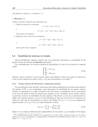 5.3 Estabilidad de sistemas lineales 295
)RFRV
LQHVWDEOHV
)RFRV
HVWDEOHV
HQWURV
1RGRVHVWDEOHV
1RGRVLQHVWDEOHV
$6,17Ï7,$0(17(
(67$%/(
,1(67$%/(
(67$%/(
,1(67$%/(
3XQWRVGHVLOOD
6
5
Figura 5.12: Diagrama que muestra los distintos comportamientos del punto cr´ıtico (0, 0) de un
sistema de ecuaciones lineales dependiendo de los valores de p y q. La l´ınea de puntos es una par´abola
dada por la ecuaci´on q = p2/4 que separa los focos de los nodos.
Es muy f´acil analizar la estabilidad del punto cr´ıtico en t´erminos de p y q. El resultado del
an´alisis se muestra en la ﬁgura 5.12. Por ejemplo, encontramos que el punto cr´ıtico (0, 0) es
asint´oticamente estable si y s´olo si los coeﬁcientes p = −(a2 +b2) y q = a1b2 −a2b1 de la ecuaci´on
caracter´ıstica son ambos positivos.9
Ejercicio 5.3
1. En esta secci´on hemos ido estableciendo sin demostraci´on, porque nos parec´ıa evidente, cu´al era
la estabilidad del punto cr´ıtico (0, 0), esto es, la estabilidad de la soluci´on (x(t), y(t)) = (0, 0) del
sistema (5.37). No obstante, puede ser un ejercicio instructivo determinar la estabilidad de cada tipo
de punto cr´ıtico aplicando cuidadosamente la deﬁnici´on de estabilidad que vimos en la secci´on 5.2.
2. Comprueba los resultados sintetizados en la ﬁgura 5.12.
3. Sea el sistema
d
dt
X(t) = F X(t)
con
X(t) =
x(t)
y(t)
y
F =
a1 b1
a2 b2
.
9 ´Este es el criterio de Hurwitz para n = 2; v´ease la secci´on 5.3.2.
 