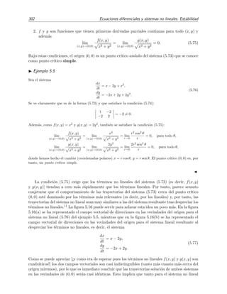 5.4 Estabilidad de sistemas no lineales 299
-4 -2 2 4 x
-4
-2
2
4
y
Figura 5.13: Campo vectorial de direcciones del sistema no lineal (5.72) y tres trayectorias soluci´on
(l´ıneas continuas delgadas) que comenzaron en (x, y) = (3, −3), (x, y) = (2, −3 5) y (x, y) =
(3, −3 8).
5.13 se ha representado el campo vectorial del sistema no lineal



dx
dt
= x − y2
,
dy
dt
= x2
− y,
(5.72)
junto con tres trayectorias soluci´on que comenzaron en tres puntos distintos del plano de fases
(x, y). Se ve en la ﬁgura que los vectores y las trayectorias de las soluciones se disponen de forma
alineada all´ı donde los vectores y las trayectorias coinciden, es decir, se observa que los vectores
situados sobre las trayectorias son tangentes a las mismas. Esto no es casual como es f´acil de
entender: la pendiente dy/dx de la tangente a la trayectoria en el punto (x, y) puede obtenerse
dividiendo la segunda ecuaci´on de (5.70) por la primera
dy
dx
=
G(x, y)
F(x, y)
de modo que esta pendiente es justamente igual a la pendiente del vector v(x, y) que pasa por
el punto (x, y). Podemos entender esto de un modo ligeramente diferente: la primera ecuaci´on
de (5.70) nos dice que durante el tiempo dt la abcisa x de la trayectoria soluci´on cambia en
la cantidad dx = F(x, y)dt; la segunda ecuaci´on de (5.70) nos dice que la ordenada y cambia
en la cantidad dy = G(x, y)dt. Luego durante el intervalo de tiempo dt la soluci´on del sistema
pasa de (x, y) a (x + F(x, y)dt, y + G(x, y)dt). Luego un vector que vaya del punto (x, y) al
punto (x + F(x, y)dt, y + G(x, y)dt) nos est´a indicando el sentido en el que se traza la trayectoria
soluci´on. Este vector es justamente proporcional al vector v(x, y) deﬁnido en (5.71). Adem´as, la
 
