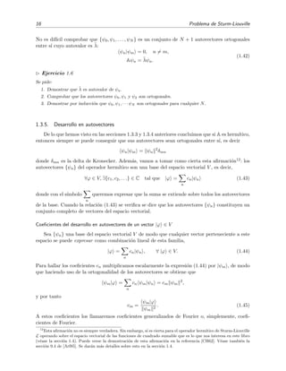16 Problema de Sturm-Liouville
No es dif´ıcil comprobar que {ψ0, ψ1, . . . , ψN } es un conjunto de N + 1 autovectores ortogonales
entre s´ı cuyo autovalor es ˜λ:
ψn|ψm = 0, n = m,
Aψn = ˜λψn.
(1.42)
Ejercicio 1.6
Se pide:
1. Demostrar que ˜λ es autovalor de ψn.
2. Comprobar que los autovectores ψ0, ψ1 y ψ2 son ortogonales.
3. Demostrar por inducci´on que ψ0, ψ1, · · · ψN son ortogonales para cualquier N.
1.3.5. Desarrollo en autovectores
De lo que hemos visto en las secciones 1.3.3 y 1.3.4 anteriores concluimos que si A es herm´ıtico,
entonces siempre se puede conseguir que sus autovectores sean ortogonales entre s´ı, es decir
ψn|ψm = ψn
2
δmn
donde δmn es la delta de Kronecker. Adem´as, vamos a tomar como cierta esta aﬁrmaci´on12: los
autovectores {ψn} del operador herm´ıtico son una base del espacio vectorial V , es decir,
∀ϕ ∈ V, ∃{c1, c2, . . .} ∈ C tal que |ϕ =
n
cn|ψn (1.43)
donde con el s´ımbolo
n
queremos expresar que la suma se extiende sobre todos los autovectores
de la base. Cuando la relaci´on (1.43) se veriﬁca se dice que los autovectores {ψn} constituyen un
conjunto completo de vectores del espacio vectorial.
Coeﬁcientes del desarrollo en autovectores de un vector |ϕ ∈ V
Sea {ψn} una base del espacio vectorial V de modo que cualquier vector perteneciente a este
espacio se puede expresar como combinaci´on lineal de esta familia,
|ϕ =
n
cn|ψn , ∀ |ϕ ∈ V. (1.44)
Para hallar los coeﬁcientes cn multiplicamos escalarmente la expresi´on (1.44) por |ψm , de modo
que haciendo uso de la ortogonalidad de los autovectores se obtiene que
ψm|ϕ =
n
cn ψm|ψn = cm ψm
2
,
y por tanto
cm =
ψm|ϕ
ψm
2
. (1.45)
A estos coeﬁcientes los llamaremos coeﬁcientes generalizados de Fourier o, simplemente, coeﬁ-
cientes de Fourier.
12
Esta aﬁrmaci´on no es siempre verdadera. Sin embargo, s´ı es cierta para el operador herm´ıtico de Sturm-Liouville
L operando sobre el espacio vectorial de las funciones de cuadrado sumable que es lo que nos interesa en este libro
(v´ease la secc´ı´on 1.4). Puede verse la demostraci´on de esta aﬁrmaci´on en la referencia [CH62]. V´ease tambi´en la
secci´on 9.4 de [Arf85]. Se dar´an m´as detalles sobre esto en la secci´on 1.4.
 