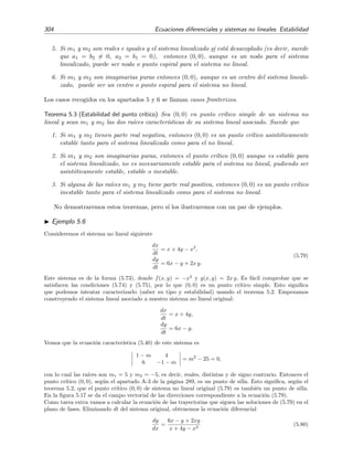 5.4 Estabilidad de sistemas no lineales 301
-3 -2 -1 1 2 3
x
-3
-2
-1
1
2
3
y
-3 -2 -1 1 2 3
x
-3
-2
-1
1
2
3
y
-3 -2 -1 1 2 3
x
-3
-2
-1
1
2
3
y
-3 -2 -1 1 2 3
x
-3
-2
-1
1
2
3
y
Figura 5.15: Campos vectoriales de las trayectorias de los sistemas (5.62), (5.64), (5.65) y (5.66)
5.4.2. Estabilidad en torno a los puntos cr´ıticos simples
Sea un sistema aut´onomo no lineal descrito por la ecuaci´on (5.70) que, en esta secci´on, escri-
biremos as´ı: 


dx
dt
= a1x + b1y + f(x, y),
dy
dt
= a2x + b2y + g(x, y).
(5.73)
Adem´as, vamos a asumir que:
1. a1, b1, a2 y b2 son constantes reales que cumplen que
a1 b1
a2 b2
= 0, (5.74)
 