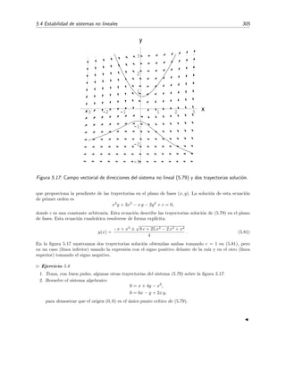 302 Ecuaciones diferenciales y sistemas no lineales. Estabilidad
2. f y g son funciones que tienen primeras derivadas parciales continuas para todo (x, y) y
adem´as
l´ım
(x,y)→(0,0)
f(x, y)
x2 + y2
= l´ım
(x,y)→(0,0)
g(x, y)
x2 + y2
= 0. (5.75)
Bajo estas condiciones, el origen (0, 0) es un punto cr´ıtico aislado del sistema (5.73) que se conoce
como punto cr´ıtico simple.
Ejemplo 5.5
Sea el sistema
dx
dt
= x − 2y + x2
,
dy
dt
= −2x + 2y + 2y2
.
(5.76)
Se ve claramente que es de la forma (5.73) y que satisface la condici´on (5.74):
1 −2
−2 2
= −2 = 0.
Adem´as, como f(x, y) = x2
y g(x, y) = 2y2
, tambi´en se satisface la condici´on (5.75):
l´ım
(x,y)→(0,0)
f(x, y)
x2 + y2
= l´ım
(x,y)→(0,0)
x2
x2 + y2
= l´ım
r→0
r2
cos2
θ
r
= 0, para todo θ,
l´ım
(x,y)→(0,0)
g(x, y)
x2 + y2
= l´ım
(x,y)→(0,0)
2y2
x2 + y2
= l´ım
r→0
2r2
sen2
θ
r
= 0, para todo θ,
donde hemos hecho el cambio (coordenadas polares) x = r cos θ, y = r sen θ. El punto cr´ıtico (0, 0) es, por
tanto, un punto cr´ıtico simple.
La condici´on (5.75) exige que los t´erminos no lineales del sistema (5.73) [es decir, f(x, y)
y g(x, y)] tiendan a cero m´as r´apidamente que los t´erminos lineales. Por tanto, parece sensato
conjeturar que el comportamiento de las trayectorias del sistema (5.73) cerca del punto cr´ıtico
(0, 0) est´e dominado por los t´erminos m´as relevantes (es decir, por los lineales) y, por tanto, las
trayectorias del sistema no lineal sean muy similares a las del sistema resultante tras despreciar los
t´erminos no lineales.11 La ﬁgura 5.16 puede servir para aclarar esta idea un poco m´as. En la ﬁgura
5.16(a) se ha representado el campo vectorial de direcciones en las vecindades del origen para el
sistema no lineal (5.76) del ejemplo 5.5, mientras que en la ﬁgura 5.16(b) se ha representado el
campo vectorial de direcciones en las vecindades del origen para el sistema lineal resultante al
despreciar los t´erminos no lineales, es decir, el sistema
dx
dt
= x − 2y,
dy
dt
= −2x + 2y.
(5.77)
Como se puede apreciar [¡y como era de esperar pues los t´erminos no lineales f(x, y) y g(x, y) son
cuadr´aticos!] los dos campos vectoriales son casi indistinguibles (tanto m´as cuanto m´as cerca del
origen miremos), por lo que es inmediato concluir que las trayectorias soluci´on de ambos sistemas
en las vecindades de (0, 0) ser´an casi id´enticas. Esto implica que tanto para el sistema no lineal
 