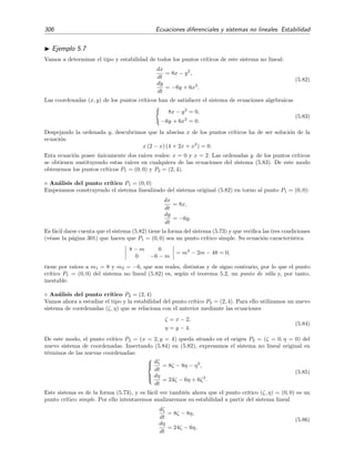 5.4 Estabilidad de sistemas no lineales 303
-0.4 -0.2 0.2 0.4 x
-0.4
-0.2
0.2
0.4
y
(a)
-0.4 -0.2 0.2 0.4 x
-0.4
-0.2
0.2
0.4
y
(b)
Figura 5.16: (a) Campo vectorial de direcciones del sistema no lineal (5.76). (b) Lo mismo pero para
el sistema lineal asociado (5.77).
como para el no lineal el punto cr´ıtico (0, 0) ser´a del mismo tipo (en este ejemplo, es un punto
de silla) y su estabilidad ser´a la misma (en este ejemplo, el punto es inestable).
Al sistema resultante tras despreciar los t´erminos no lineales se le conoce como sistema lineal
asociado al sistema no lineal original. Por consiguiente, el sistema lineal asociado al sistema (5.73)
es 


dx
dt
= a1x + b1y,
dy
dt
= a2x + b2y.
(5.78)
La conjetura que discutimos hace un momento es conﬁrmada por los siguientes teoremas:
Teorema 5.2 (Tipo del punto cr´ıtico) Sea (0, 0) un punto cr´ıtico simple de un sistema no lineal y
sean m1 y m2 las dos ra´ıces caracter´ısticas de su sistema lineal asociado. Sucede que:
1. Si m1 y m2 son reales, desiguales y del mismo signo, entonces (0, 0) es un nodo para ambos
sistemas.
2. Si m1 y m2 son reales, desiguales y signo contrario, entonces (0, 0) es un punto de silla
para ambos sistemas.
3. Si m1 y m2 son reales e iguales y el sistema linealizado no est´a desacoplado, (es decir no
sucede que a1 = b2 = 0, a2 = b1 = 0) entonces (0, 0) es un nodo para ambos sistemas.
4. Si m1 y m2 son complejas conjugadas con parte real no nula, entonces (0, 0) es un punto
de espiral para ambos sistemas.
11
Esta misma idea fue la que usamos en el ejemplo 5.3 para analizar la estabilidad de las ´orbitas planetarias
circulares.
 