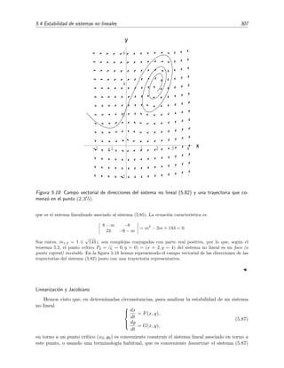 304 Ecuaciones diferenciales y sistemas no lineales. Estabilidad
5. Si m1 y m2 son reales e iguales y el sistema linealizado s´ı est´a desacoplado (es decir, sucede
que a1 = b2 = 0, a2 = b1 = 0), entonces (0, 0), aunque es un nodo para el sistema
linealizado, puede ser nodo o punto espiral para el sistema no lineal.
6. Si m1 y m2 son imaginarias puras entonces (0, 0), aunque es un centro del sistema lineali-
zado, puede ser un centro o punto espiral para el sistema no lineal.
Los casos recogidos en los apartados 5 y 6 se llaman casos fronterizos.
Teorema 5.3 (Estabilidad del punto cr´ıtico) Sea (0, 0) en punto cr´ıtico simple de un sistema no
lineal y sean m1 y m2 las dos ra´ıces caracter´ısticas de su sistema lineal asociado. Sucede que
1. Si m1 y m2 tienen parte real negativa, entonces (0, 0) es un punto cr´ıtico asint´oticamente
estable tanto para el sistema linealizado como para el no lineal.
2. Si m1 y m2 son imaginarias puras, entonces el punto cr´ıtico (0, 0) aunque es estable para
el sistema linealizado, no es necesariamente estable para el sistema no lineal, pudiendo ser
asint´oticamente estable, estable o inestable.
3. Si alguna de las ra´ıces m1 y m2 tiene parte real positiva, entonces (0, 0) es un punto cr´ıtico
inestable tanto para el sistema linealizado como para el sistema no lineal.
No demostraremos estos teoremas, pero s´ı los ilustraremos con un par de ejemplos.
Ejemplo 5.6
Consideremos el sistema no lineal siguiente
dx
dt
= x + 4y − x2
,
dy
dt
= 6x − y + 2x y.
(5.79)
Este sistema es de la forma (5.73), donde f(x, y) = −x2
y g(x, y) = 2x y. Es f´acil comprobar que se
satisfacen las condiciones (5.74) y (5.75), por lo que (0, 0) es un punto cr´ıtico simple. Esto signiﬁca
que podemos intentar caracterizarlo (saber su tipo y estabilidad) usando el teorema 5.2. Empezamos
construyendo el sistema lineal asociado a nuestro sistema no lineal original:
dx
dt
= x + 4y,
dy
dt
= 6x − y.
Vemos que la ecuaci´on caracter´ıstica (5.40) de este sistema es
1 − m 4
6 −1 − m
= m2
− 25 = 0,
con lo cual las ra´ıces son m1 = 5 y m2 = −5, es decir, reales, distintas y de signo contrario. Entonces el
punto cr´ıtico (0, 0), seg´un el apartado A-3 de la p´agina 289, es un punto de silla. Esto signiﬁca, seg´un el
teorema 5.2, que el punto cr´ıtico (0, 0) de sistema no lineal original (5.79) es tambi´en un punto de silla.
En la ﬁgura 5.17 se da el campo vectorial de las direcciones correspondiente a la ecuaci´on (5.79).
Como tarea extra vamos a calcular la ecuaci´on de las trayectorias que siguen las soluciones de (5.79) en el
plano de fases. Eliminando dt del sistema original, obtenemos la ecuaci´on diferencial
dy
dx
=
6x − y + 2xy
x + 4y − x2
(5.80)
 