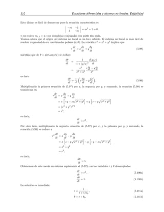 5.4 Estabilidad de sistemas no lineales 307
-2 -1 1 2 3 4 x
-2
2
4
6
y
Figura 5.18: Campo vectorial de direcciones del sistema no lineal (5.82) y una trayectoria que co-
menz´o en el punto (2, 3 5).
que es el sistema linealizado asociado al sistema (5.85). La ecuaci´on caracter´ıstica es
8 − m −8
24 −6 − m
= m2
− 2m + 144 = 0.
Sus ra´ıces, m1,2 = 1 ±
√
143 i, son complejas conjugadas con parte real positiva, por lo que, seg´un el
teorema 5.2, el punto cr´ıtico P2 = (ζ = 0, η = 0) = (x = 2, y = 4) del sistema no lineal es un foco (o
punto espiral) inestable. En la ﬁgura 5.18 hemos representado el campo vectorial de las direcciones de las
trayectorias del sistema (5.82) junto con una trayectoria representativa.
Linearizaci´on y Jacobiano
Hemos visto que, en determinadas circunstancias, para analizar la estabilidad de un sistema
no lineal 


dx
dt
= F(x, y),
dy
dt
= G(x, y),
(5.87)
en torno a un punto cr´ıtico (x0, y0) es conveniente construir el sistema lineal asociado en torno a
este punto, o usando una terminolog´ıa habitual, que es conveniente linearizar el sistema (5.87)
 