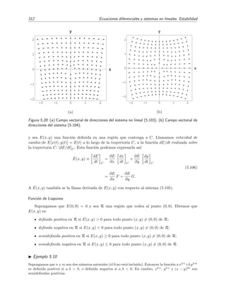 5.4 Estabilidad de sistemas no lineales 309
-2 -1 0 1 2
-2
-1
0
1
2
x
y
(a)
-2 -1 0 1 2
-2
-1
0
1
2
x
y
(b)
Figura 5.19: (a) Campo vectorial de direcciones del sistema no lineal (5.94) junto con una trayectoria
que comenz´o en el punto (−1, −1). (b) Lo mismo pero para el sistema (5.95).
es un centro [v´ease la ﬁgura 5.19(a)], mientras que el punto cr´ıtico (0, 0) del sistema



dx
dt
= −y − x3
,
dy
dt
= x,
(5.95)
es ahora un foco [v´ease la ﬁgura 5.19(b)]. Sin embargo, el sistema linealizado de ambos sistemas no lineales
es el mismo 


dx
dt
= −y,
dy
dt
= x,
(5.96)
y su punto cr´ıtico (0, 0) es un centro.
Ejemplo 5.9
El punto cr´ıtico (0, 0) del sistema



dx
dt
= −y − x x2 + y2,
dy
dt
= x − y x2 + y2,
(5.97)
es un foco estable y, sin embargo, es un centro de su sistema linealizado:



dx
dt
= −y,
dy
dt
= x.
 