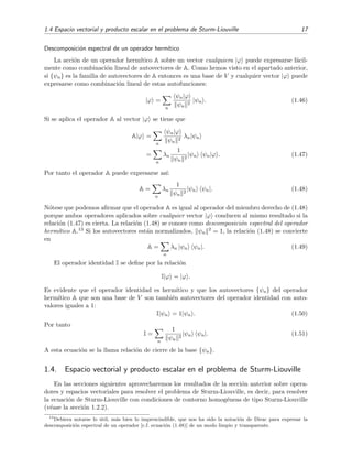 1.4 Espacio vectorial y producto escalar en el problema de Sturm-Liouville 17
Descomposici´on espectral de un operador herm´ıtico
La acci´on de un operador herm´ıtico A sobre un vector cualquiera |ϕ puede expresarse f´acil-
mente como combinaci´on lineal de autovectores de A. Como hemos visto en el apartado anterior,
si {ψn} es la familia de autovectores de A entonces es una base de V y cualquier vector |ϕ puede
expresarse como combinaci´on lineal de estas autofunciones:
|ϕ =
n
ψn|ϕ
ψn
2
|ψn . (1.46)
Si se aplica el operador A al vector |ϕ se tiene que
A|ϕ =
n
ψn|ϕ
ψn
2
λn|ψn
=
n
λn
1
ψn
2
|ψn ψn|ϕ . (1.47)
Por tanto el operador A puede expresarse as´ı:
A =
n
λn
1
ψn
2
|ψn ψn|. (1.48)
N´otese que podemos aﬁrmar que el operador A es igual al operador del miembro derecho de (1.48)
porque ambos operadores aplicados sobre cualquier vector |ϕ conducen al mismo resultado si la
relaci´on (1.47) es cierta. La relaci´on (1.48) se conoce como descomposici´on espectral del operador
herm´ıtico A.13 Si los autovectores est´an normalizados, ψn
2 = 1, la relaci´on (1.48) se convierte
en
A =
n
λn |ψn ψn|. (1.49)
El operador identidad I se deﬁne por la relaci´on
I|ϕ = |ϕ .
Es evidente que el operador identidad es herm´ıtico y que los autovectores {ψn} del operador
herm´ıtico A que son una base de V son tambi´en autovectores del operador identidad con auto-
valores iguales a 1:
I|ψn = 1|ψn . (1.50)
Por tanto
I =
n
1
ψn
2
|ψn ψn|. (1.51)
A esta ecuaci´on se la llama relaci´on de cierre de la base {ψn}.
1.4. Espacio vectorial y producto escalar en el problema de Sturm-Liouville
En las secciones siguientes aprovecharemos los resultados de la secci´on anterior sobre opera-
dores y espacios vectoriales para resolver el problema de Sturm-Liouville, es decir, para resolver
la ecuaci´on de Sturm-Liouville con condiciones de contorno homog´eneas de tipo Sturm-Liouville
(v´ease la secci´on 1.2.2).
13
Debiera notarse lo ´util, m´as bien lo imprescindible, que nos ha sido la notaci´on de Dirac para expresar la
descomposici´on espectral de un operador [c.f. ecuaci´on (1.48)] de un modo limpio y transparente.
 
