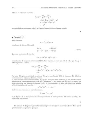 5.4 Estabilidad de sistemas no lineales 311
y por tanto
x(t) =
1
t + 1/r0
cos[t + θ0] , (5.102a)
y(t) =
1
t + 1/r0
sen[t + θ0] . (5.102b)
Por supuesto, r0 y θ0 son constantes determinadas por las condiciones iniciales. La soluci´on anterior
[ecuaciones (5.101) o (5.102)] da lugar a trayectorias en el plano de fases que se dirigen en espiral hacia el
origen. Por tanto, para el sistema no lineal (5.97), el origen es un foco estable.
Puntos cr´ıticos no simples
Para los puntos cr´ıticos no simples la casu´ıstica es mucho m´as variada que para los puntos
cr´ıticos simples, es decir, el comportamiento de las trayectorias en torno a los puntos cr´ıticos no
simples es muy variado, generalmente complicado, no limit´andose las formas de las trayectorias
a foco, centro, nodo o punto de silla. Como ejemplo, en las ﬁgura 5.20 representamos en torno al
punto cr´ıtico no simple (0, 0) los campos vectoriales de direcciones de los sistemas



dx
dt
= 2xy,
dy
dt
= y2
− x2
,
(5.103)
y 


dx
dt
= x3
− 2xy2
,
dy
dt
= 2x2
y − y3
.
(5.104)
Ejercicio 5.7
Traza algunas trayectorias de las soluciones de los sistemas (5.103) y (5.104) sobre la ﬁgura 5.20.
5.4.3. Estabilidad por el m´etodo directo de Liapunov
Hemos visto en la secci´on anterior que si un punto cr´ıtico simple de un sistema no lineal
resulta ser un centro del sistema linealizado, entonces el teorema 5.3 no proporciona ninguna
informaci´on sobre la estabilidad del punto cr´ıtico del sistema no lineal. M´as aun, cuando los
puntos cr´ıticos no son simples, el teorema 5.3 no sirve para determinar la estabilidad de estos
puntos cr´ıticos. Afortunadamente, existen otros procedimientos para determinar la estabilidad
de un punto cr´ıtico aplicables incluso cuando el punto cr´ıtico no es simple. En esta secci´on se
discute uno de estos procedimientos: el m´etodo directo (o segundo m´etodo) de Liapunov.12
Sea C = (x(t), y(t)) una soluci´on (es decir, una trayectoria en el plano de fases) del sistema



dx
dt
= F(x, y),
dy
dt
= G(x, y),
(5.105)
12
Puedes ver otros m´etodos en las referencias [Ros81, Sim93] y, m´as abundantemente, en [Str94].
 