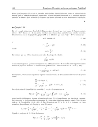 5.4 Estabilidad de sistemas no lineales 313
Sea E(x, y) una funci´on continua y con las primeras derivadas parciales ∂E/∂x, ∂E/∂y con-
tinuas en una cierta regi´on R que rodea al punto (0, 0). Decimos que E(x, y) es una funci´on d´ebil
de Liapunov del sistema (5.105) en R si, en esta regi´on R, es deﬁnida positiva y su velocidad de
cambio
˙E(x, y) =
∂E
∂x
F +
∂E
∂y
G,
es semideﬁnida negativa. Si su velocidad de cambio es deﬁnida negativa, entonces decimos que
E(x, y) es una funci´on fuerte de Liapunov del sistema (5.105) en R .
Teorema 5.4 Si existe una funci´on d´ebil de Liapunov E(x, y) para el sistema (5.105) en una
regi´on R que rodea al punto cr´ıtico (0, 0), entonces el punto cr´ıtico (0, 0) es, al menos, estable. Si
existe una funci´on fuerte de Liapunov E(x, y) en una regi´on R que rodea al punto cr´ıtico (0, 0),
entonces (0, 0) es asint´oticamente estable.
Puedes ver la demostraci´on de este teorema en el cap´ıtulo 8 de [Sim93]. La idea detr´as de la
demostraci´on es muy sencilla: si cuando el punto (x(t), y(t)) se mueve sobre cualquier trayectoria
soluci´on de (5.105) sucede que E(x, y) siempre disminuye, es claro que al ﬁnal (x(t), y(t)) aca-
bar´a sobre (0, 0), que es el ´unico m´ınimo de E(x, y) (pues es una funci´on deﬁnida positiva); esto
signiﬁca que el punto (0, 0) es hacia donde tienden todas las trayectorias y, por tanto, este punto
es (asint´oticamente) estable.
El siguiente teorema es un resultado ´util a la hora de proponer funciones de Liapunov.
Teorema 5.5 La funci´on
E(x, y) = ax2
+ bxy + cy2
es deﬁnida positiva si, y s´olo si,
a  0, y b2
− 4ac  0,
y deﬁnida negativa si, y s´olo si,
a  0, y b2
− 4ac  0.
Su demostraci´on es elemental.13
Ejemplo 5.11
El sistema 


dx
dt
= −2x y = F(x, y),
dy
dt
= x2
− y3
= G(x, y),
tiene al origen (0, 0) como ´unico punto cr´ıtico . Para determinar su estabilidad proponemos la funci´on
de Liapunov E(x, y) = x2
+ 2y2
. Es claro que esta funci´on es deﬁnida positiva en todo el plano (x, y).
13
Si b2
− 4ac  0, entonces la funci´on z(x/y) = E(x, y)/y2
= a(x/y)2
+ b(x/y) + c no tiene ninguna ra´ız real, es
decir, z(x/y) no corta al eje z = 0, lo que signiﬁca que E es bien siempre negativa o bien siempre positiva. Si a  0
es claro que z, y por tanto E, es positiva si x/y → ∞, luego E es siempre positiva para a  0. Este argumento falla
si y = 0, pero en este caso E = ax2
y de nuevo encontramos que a  0 implica E positiva excepto cuando x = 0.
 